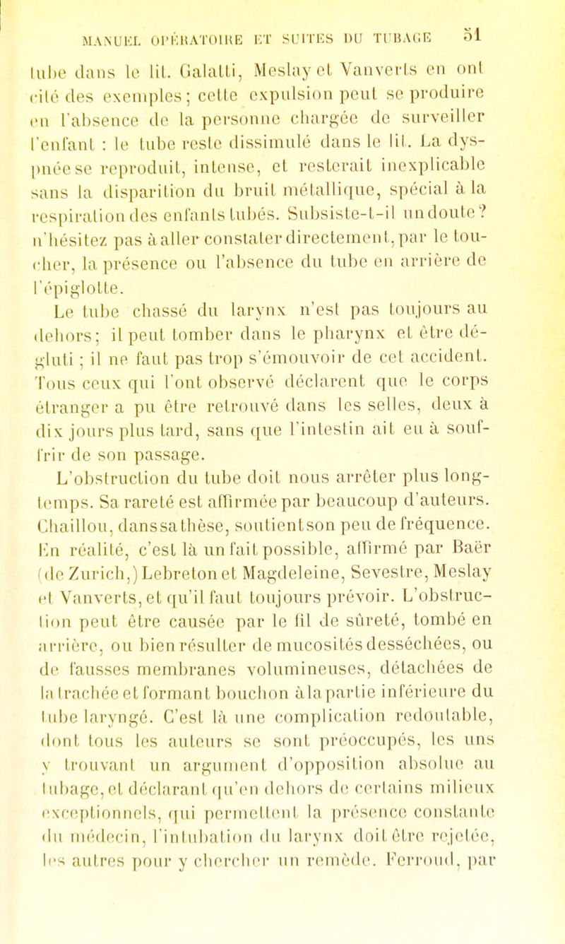 MA.NUKI. Ol'KHATOlUE l'.T SIJITKS OU TrUAGE Ol lul)e dans le lit. GalaLli, Meslay et Vanverls en ont cilé des exemples; celte expulsion peut se produire en l'absence de la personne chargée de surveiller l'cnfanl : le tube reste dissimulé dans le lit. La dys- l)néese reproduit, intense, cl resterait inexplicable sans la disparition du bruil métallique, spécial à, la respiration des enlants tubés. Subsiste-t-il undoute? n'hésitez pas à aller constater directement, par le lou- cher, la présence ou l'absence du tube en arrière de l'épiglolte. Le tube chassé du larynx n'est pas toujours au dehors; il peut tomber dans le pharynx et ôlre dé- gluti ; il ne faut pas trop s'émouvoir de cet accident. Tous ceux qui l'ont observé déclarent que le corps étranger a pu être retrouvé dans les selles, deux à dix jours plus lard, sans que l'intestin ail eu à souf- frir de son passage. L'obstruction du tube doit nous arrêter plus long- temps. Sa rareté est affirmée par beaucoup d'auteurs. Chaillou, danssa thèse, soutientson peu de fréquence. En réalité, c'est là un fait possible, affirmé par Baër (de Zurich,) Lebreton et Magdeleine, Seveslre, Meslay (^t Vanverls, et qu'il faut toujours prévoir. L'obstrue- lion peut être causée par le til de sûreté, tombé en arrière, ou bien résulter de mucosités desséchées, ou de fausses membranes volumineuses, détachées de la trachée et formant bouchon àlapartie inférieure du tube laryngé. C'est là une complication redoutable, dont tous les auteurs se sont préoccupés, les uns y trouvant un argument d'opposition absolue au Iubage, et déclarant (|u'çn dehors de certains milieux (>xc(;plionnels, qui perinetbint la présence constante du médecin, l'intubation du larynx doit être rejelée, les autres pour y chercher un remède. Ferroud, par