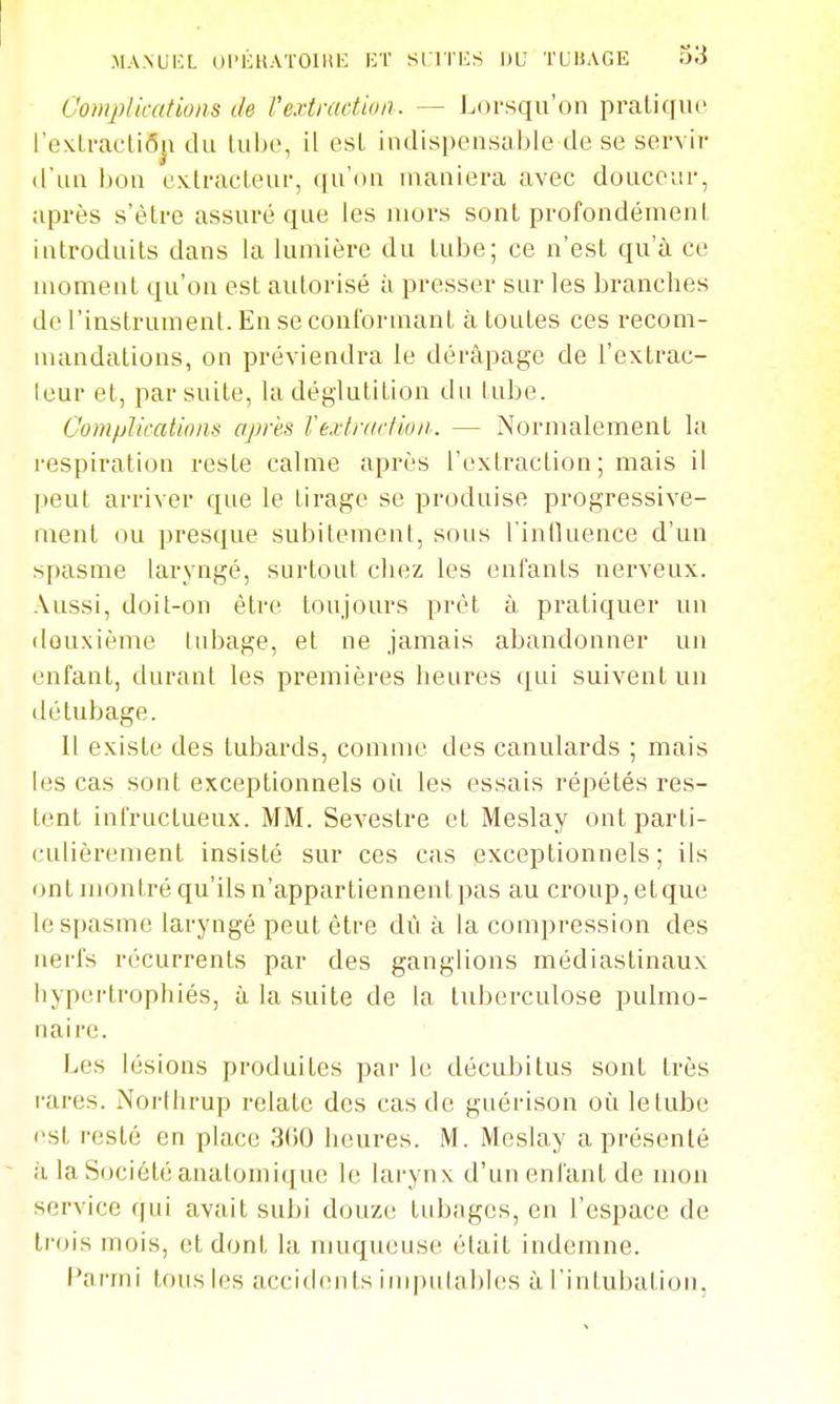 Complications de l'extraction. — Lorsqu'on praliquc rexU-acliôji du lube, il esl indispensable de se servir d'un bon ex.lracl.eur, qu'on maniera avec douceur, après s'èlre assuré que les mors sont profondément introduits dans la lumière du tube; ce n'est qu'à ce moment qu'on est autorisé à presser sur les branches de l'instrument. En se conformant à toutes ces recom- mandations, on préviendra le dérapage de l'extrac- leur et, par suite, la déglutition du tube. C'ompliccdïons après Vè,i-trartioii. — Normalement la respiration reste calme après l'extraction ; mais il peut arriver que le tirage se produise progressive- ment ou presque subitement, sous l'inlkience d'un spasme laryngé, surtout chez les enfants nerveux. Aussi, doit-on être toujours prêt à pratiquer un deuxième tubage, et ne jamais abandonner un enfant, durant les premières heures qui suivent un détubage. 1! existe des tubards, comme des canulards ; mais les cas sont exceptionnels où les essais répétés res- tent infructueux. MM. Sevestre et Meslay ont parti- culièrement insisté sur ces cas exceptionnels; ils ont montré qu'ils n'appartiennent pas au croup, etque le spasme laryngé peut être dû à la compression des nerfs récurrents par des ganglions médiastinaux hypertrophiés, à la suite de la tuberculose pulmo- naire. Les lésions produites par le décubitus sont très rares. Norihrup relate des cas de guérison où lelube (>st resté en place 3G0 heures. M. Meslay a présenté à la Société anatomique le larynx d'un enfant de mon service ffui avait subi douz(; tubages, en l'espace de trois mois, et dont la muqueuse était indemne. l'armi tous les accidents iiiqnilables à l'intubation,