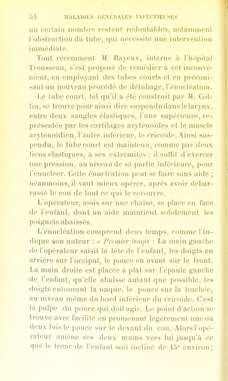 o'i MALADIES CKNKHALICS INFKCTIECSES un cei'Iaiii nnmhi-o l'oslciil i'e(louliil)les, uolaniiiicnl robstrucLiiJii du tube, (|ui nncessile une iiilervL'ulion immédiale. Tout récenuiienl M. Bayeux, inlenie à l'hôpital Trousseau, s'esl proixjsé de remédier à cel inconvé- nient, en employant des tubes courts el en préconi- sanLun nouveau procédé de délubage. rénucléalion. Le tube court, tel qu'il a été construit par M. Coi- lin, se trouve pour ainsi dire suspendudanslelarynx, entre deux sangles élastiques, l'une supérieure, re- présentée par les cartilages ai-ylénoïdes et le muscle aryténoïdien, l'autre inférieui-, le cricoïde. Ainsi sus- pendu, le lubecourt est maintenu, comme par deux liens élastiques, îi ses extrémités: il sulîit d'exercer une pression, au niveau de sa partie inférieure, pour l'énucléer. Cette énucléalion peut se faire sans aide ; néanmoins, il vaut mieux opérer, après avoir débar- rassé le cou de tout ce qui le l'Ccouvre. L'opérateur, assis sur une chaise, se place en face de l'enfant, dont un aide maintient solidement les poignets abaissés. L'énucléalion comprend deux temps, comme l'in- dique son auteur : « Pranier temps : La main gauche de l'opérateur saisit la tète de l'enfant, les doigts en arrière sur l'occiput, le pouce en avant sur le front. La main droite est placée à plat sur l'épaule gauche de l'enfant, qu'elle abaisse autant que possible, les doigts entourant la nuque, le pouce sur la trachée, au niveau même du bord inférieur du cricoïde. C'est la pulpe du pouce qui doilagii-. Le point d'action se trouve avec facilité en pi-omcnant légèrement une ou deux fois le pouce sui- le devant du cou. Alorsl'opé- raleur amène ses deux mains vers lui Jus([u'à ce que le tronc de l'enfanl soit incliné de io environ: