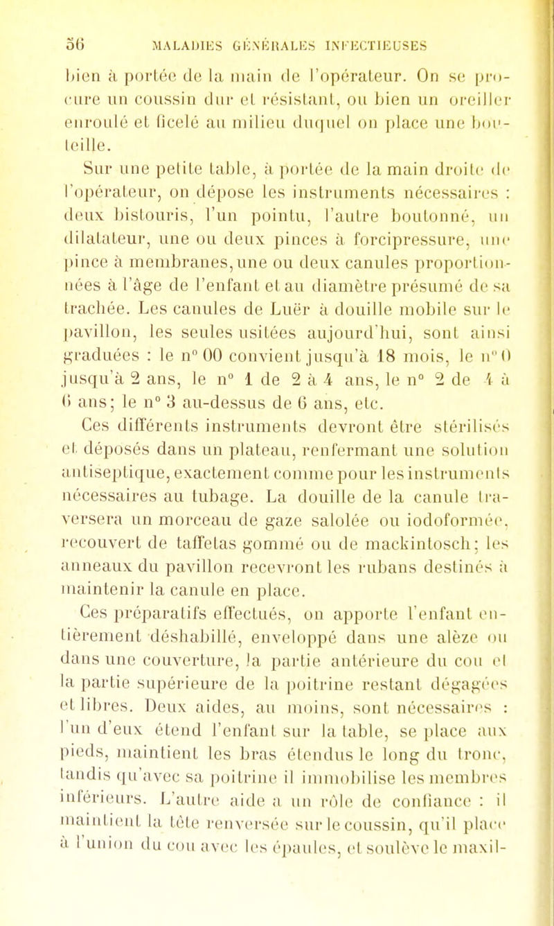 bien à portée de la main de l'opérateur. On se pm- cure un coussin dur et résistant, ou bien un oreiller enroulé et ficelé au milieu duquel on place une boe- leille. Sur une petite table, à portée de la main droite de l'opérateur, on dépose les instruments nécessaires : deux bistouris, l'un pointu, l'autre boutonné, un dilatateur, une ou deux i^inces à forcipressure, une pince à membranes, une ou deux canules proportion- nées à l'âge de l'enfant et au diamètre présumé de sa trachée. Les canules de Luër à douille mobile sui- le pavillon, les seules usitées aujourd'hui, sont ainsi graduées : le n° 00 convient jusqu'à 18 mois, le jusqu'à 2 ans, le n° 1 de 2 à 4 ans, le n° 2 de i à (1 ans; le n 3 au-dessus de 6 ans, etc. Ces différents instruments devront être stérilisés et déposés dans un plateau, renfermant une solution antiseptique, exactement comme pour les instrumenis nécessaires au tubage. La douille de la canule tra- versera un morceau de gaze salolée ou iodoformée. recouvert de taffetas gommé ou de mackintosch; les anneaux du pavillon recevront les rubans destinés ;i maintenir la canule en place. Ces préparatifs effectués, on apporte l'enfant en- tièrement déshabillé, enveloppé dans une alèze ou dans une couverture, la partie antérieure du cou ci la partie supérieure de la poitrine restant dégagées et libres. Deux aides, au moins, sont nécessaires : l'un d'eux étend l'enfant sur la table, se place aux pieds, maintient les bras étendus le long du tronc, tandis qu'avec sa poitrine il immobilise les membres inférieurs. L'autre aide a un rôle de confiance : il nuiintient la tète renversée sur le coussin, qu'il place à l'union du cou avec les épaules, et soulève le maxil-