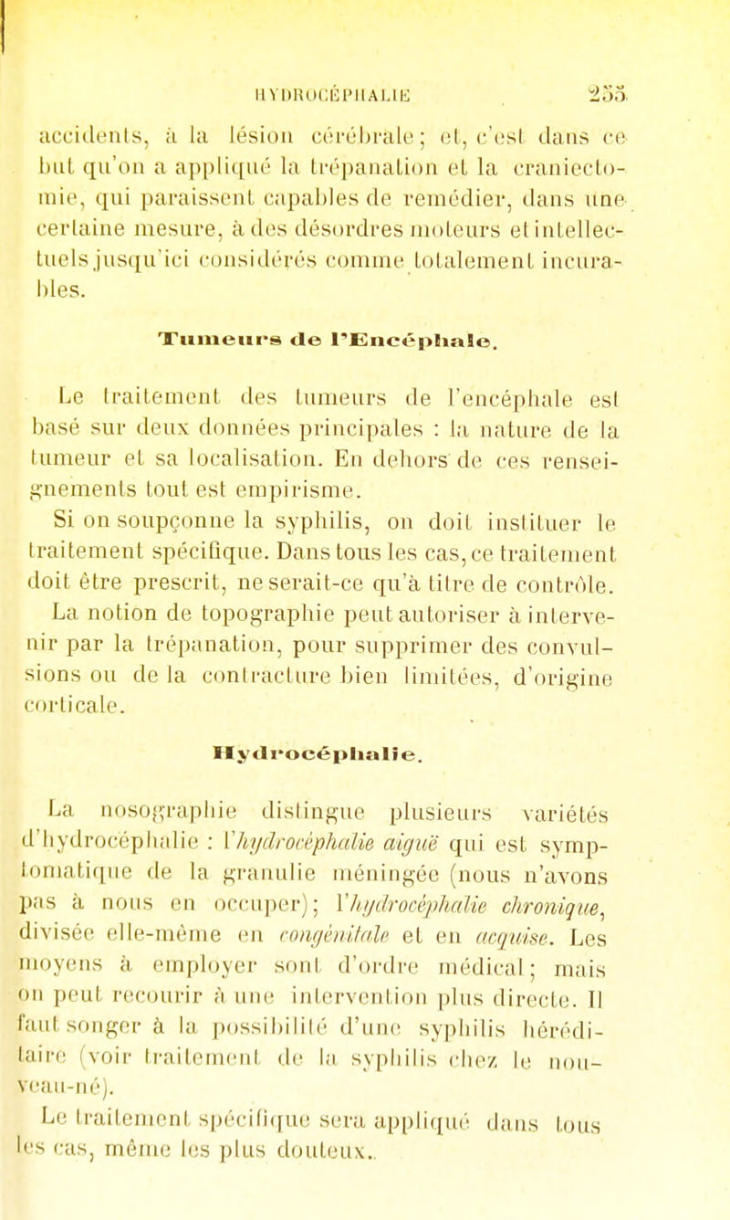 llVDRUCÉl'IlALlIi accidents, à la lésion côi-ébrale; et, c'est dans ce l)ul qn'on a appliqué la trépanation et la craniecto- inie, qui paraissent capables de remédier, dans nne certaine mesure, à des désordres moteurs et intellec- tuels jusqu'ici considérés comme totalement incura- bles. Xiimeiirs de l'Encépliaïo. Le traitement des tumeurs de l'encéphale est basé sur deux données principales : la nature de la tumeur et sa localisation. En dehors de ces rensei- gnements tout est empirisme. Si on soupçonne la syphilis, on doit instituer le traitement spécifique. Dans tous les cas,ce traitement doit être prescrit, ne serait-ce qu'à titre de contrôle. La notion de topographie peut autoriser à interve- nir par la trépanation, pour supprimer des convul- sions ou de la contracture bien linùtées, d'origine corticale. Hytli'océplialîe. La nosoj-raphie distingue plusieurs variétés d'hydrocépiudie : Vhydrocéphalie aiguë qui est symp- lomatique de la granulie méningée (nous n'avons pfis à nous en occuper); l'hydrocéphalie chronique^ divisée elle-même en roiigénitalc et en acquise. Les moyens à employer sont d'ordre médical; mais on peut recourir à une intervention plus directe. Il faut songer à la possibilité d'un(! syphilis hérédi- taire (voir traitement de la syphilis chez le nou- veau-né). Le traitement spécifique sera appliqué dans tous les cas, même les plus douteux..