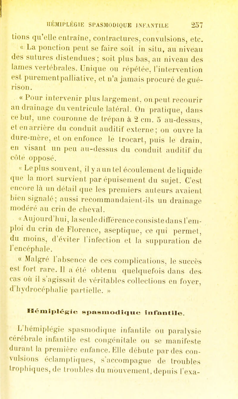 lions qu'elle onirafnc, coutnicLiii-cs, convulsions, elc. « La ponction peul se faire soit in silu, au niveau lies sutures tlislendues ; soit plus bas, au niveau des lames vertébrales. Unique ou répétée, l'intervention est purementpalliative, et n'a jamais procuré de gué- rison. « Pour intervenir plus largement, ou peul recourir an drainage du ventricule latéral. On pratique, dans ce but, une couronne de trépan à 2 cm. o au-dessus, et en arrière du conduit auditif externe; on ouvre la dure-mère, et on enfonce le trocart, puis le drain, en visant un peu au-dessus du conduit auditif du cote opposé. « Le plus souvent, il y a un tel écoulement de liquide que la mort survient par épuisement du sujet. C'est euciire là un détail que les premiers auteurs avaient bien signalé; aussi recommandaient-ils un drainage modéré au crin de clieval. «Aujourd'hui, laseule différence consiste dans l'em- ploi du crin de Florence, aseptique, ce qui permet, du moins, d'éviter l'infertion et la suppuration de l'encéphale. « Malgré l'absence de ces complications, le succès est fort rare. Il a été obtenu quelquefois dans des- cas où il s'agissait de véritables collections en foyer, d'hydrocéphalie ])arlielle. » Hémiplégie spasmodique infantile. L'hémiplégie spasmodique infantile ou paralysie cérébrale infantile est congénitale ou se manifeste durant la première enfance. Elle débute par des con- vulsions éclaniptiques, s'aecompague de troubles lroplii(jucs,de troubles du nuuivenient,depuis l'exa-