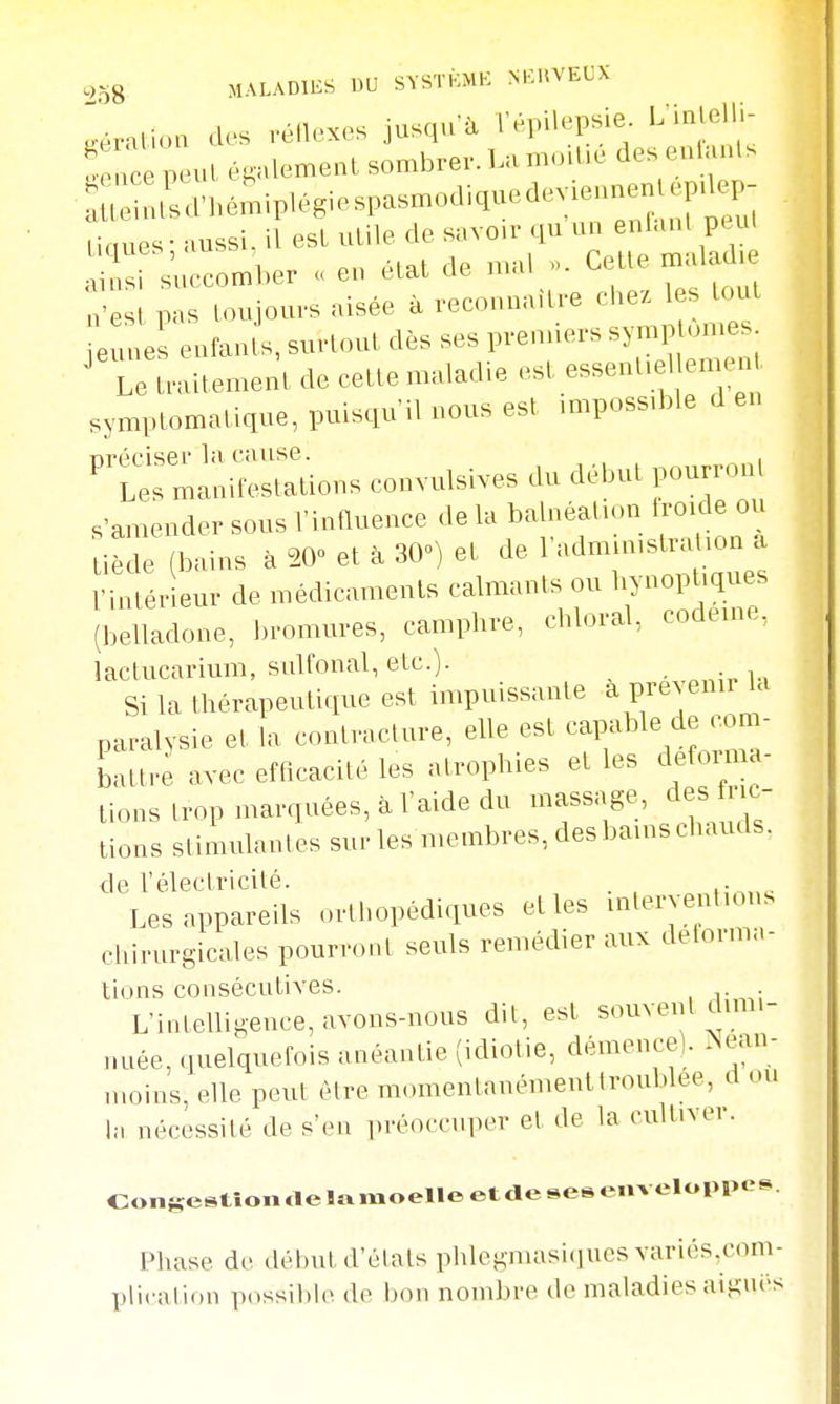 éralion des véilexes jusqu'à TépUepsie. L'inlelli- t ace peut également sombrer. La mod.e des enlanls US. bémiplégiespasmodiquedeviean C aussi, if est utile de savoir qu'un enlan. peul ^r^iccomber <. en état de mal ». CeUe n^la^.e n'esl pas toujours aisée à reconnaître chez les tout eune eufan s, surtout dès ses prenners symp ornes ^TrLdtement de cette maladie est essentiel emen^^ symptomatique, puisqu'il nous est impossible d en ^u—s convulsives du dé^ s'amender sous l'influence de la balnéation troide ou tiède (bains à 20» et à 30») et de ^-^^^^^^^^ l'intérieur de médicaments calmants ou liynoptiques (belladone, bromures, camphre, chloral, codeme, lactucarium, sulfonal, etc.). Si la thérapeutique est impuissante a prévenu la paralysie et la contracture, elle est capable de com- battre avec efficacité les atrophies et les defom.a- tions trop marquées, à l'aide du massage, des fric- tions stimulantes sur les membres, des bains chauds. de l'électricité. Les appareils orthopédiques elles inleryenlions chirurgicales pourront seuls remédier aux delorma- lions consécutives. L'intelligence, avons-nous dit, est souvent dimi- nuée, quelquefois anéantie (idiotie, démence). Néan- moins, elle peut être momentanément troublée, d ou In nécessité de s'en i)réoccuper et de la cultiver. Coiiiuçestîoii rte la moelle et de ses enveloppes. Phase de début d'états phlegmasi(]ues variés.com- plicnlion p(.ssil)lc do bon nombre de maladies aigui-s