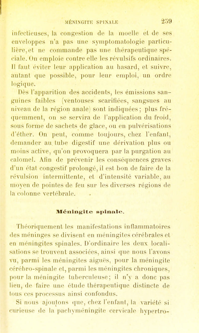 inleclieuses, la coiigeslion de la moelle et de ses enveloppes n'a pas une syinptomatologie particu- lière, et ne commande pas une thérapeutique spé- ciale. On emploie contre elle les révulsifs ordinaires. 11 faut éviter leur application au hasard, et suivre, autant que possible, pour leur emploi, un ordre logique. Dès l'apparition des accidents, les émissions san- guines faibles (ventouses scarifiées, sangsues au niveau de la région anale) sont indiquées; plus fré- quemment, on se servira de l'application du froid, sous forme de sachets de glace, ou en pulvérisations d'étlier. On peut, comme toujours, chez l'enfant, demander au. tube digestif une dérivation plus ou moins active, qu'on provoquera par la purgation au calomel. Afin de prévenir les conséquences graves d'un état congestif prolongé, il est bon de faire de la révulsion intermittente, et d'intensité variable, au moyen de pointes de feu sur les diverses régions de la colonne vertébrale. méningite spinale. Théoriquement les manifestations inflammatoires des méninges se divisent en méningites cérébrales et en méningites spinales. D'ordinaire les deux locali- sations se trouvent associées, ainsi que nous l'avons vu, parmi les méningites aiguës, pour la méningite cérébro-spinale et, parmi les méningites chroniques, l)our la méningite tuberculeuse; il n'y a donc pas lieu, (le faire une étude thérapeutique distincte de tous ces processus ainsi confondus. Si nous ajoutons (|ue, chez l'enfant, la variété si «iirieuse de la pacliyméningitc. cervicale hypçrtro-