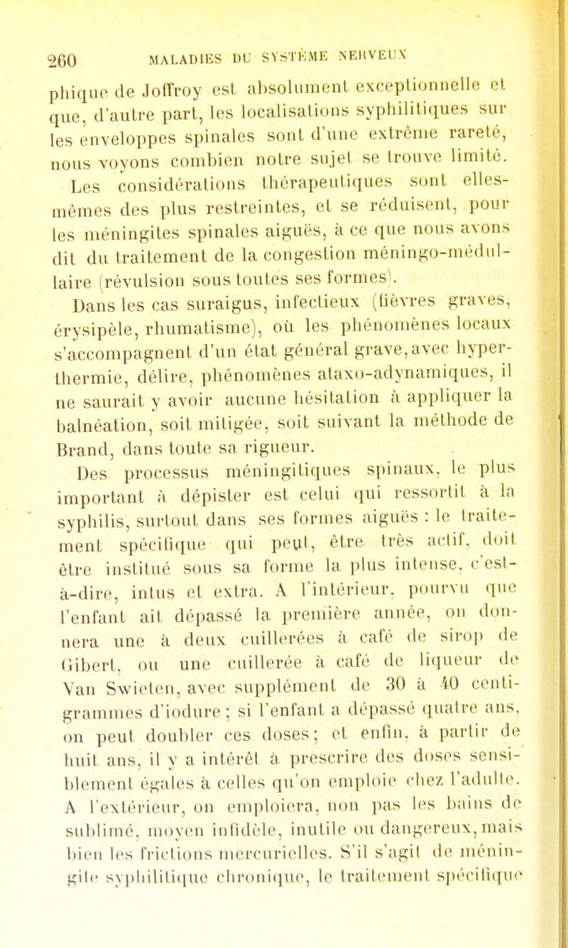 phique de Joffroy esl al)solLimenL exceptionnelle el que, d'autre part, les localisations syphilitiques sur les enveloppes spinales sont d'une extrême rareté, nous voyons combien notre sujet se trouve limité. Les considérations thérapeutiques sont elles- mêmes des plus restreintes, el se réduisent, pour les méningites spinales aiguës, à ce que nous avons dit du traitement de la congestion méningo-médiil- laire (révulsion sous toutes ses formes^ Dans les cas suraigus, infectieux (lièvres graves, érysipèle, rhumatisme), où les phénomènes locaux s'accompagnent d'un état général grave,avec hyper- thermie, délire, phénomènes ataxo-adynamiques, il ne saurait y avoir aucune hésitation à appliquer la balnéation, soit mitigée, soit suivant la méthode de Brand, dans toute sa rigueur. Des processus méningitiques spinaux, le plus important à dépister est celui qui ressortit à la syphilis, surtout dans ses formes aiguës : le traite- ment spécifique qui peut, être très actif, doit être institué sous sa forme la plus intense, c'est- à-dire, intus et extra. A l'intérieur, pourvn que l'enfant ait dépassé la première année, on don- nera une à deux cuillerées à café de sirop de (îibert, ou une cuillerée à café de liqueur de Van Swieten, avec supplément de 30 à iO centi- grammes d'iodure ; si l'enfant a dépassé quatre ans, on peut doubler ces doses; et enfin, à partir de huit ans, il y a intérêt à. prescrire des doses sensi- blement égales à celles qu'on emploie chez l'adulte. A l'extérieur, on emploiera, non pas les bains de sublimé, moyen intidèlc, inutile ou dangereux, mais bien les frictions mercurielles. S'il s'agit de ménin- gite syi)liililique chronique, le traitement spécitiqne