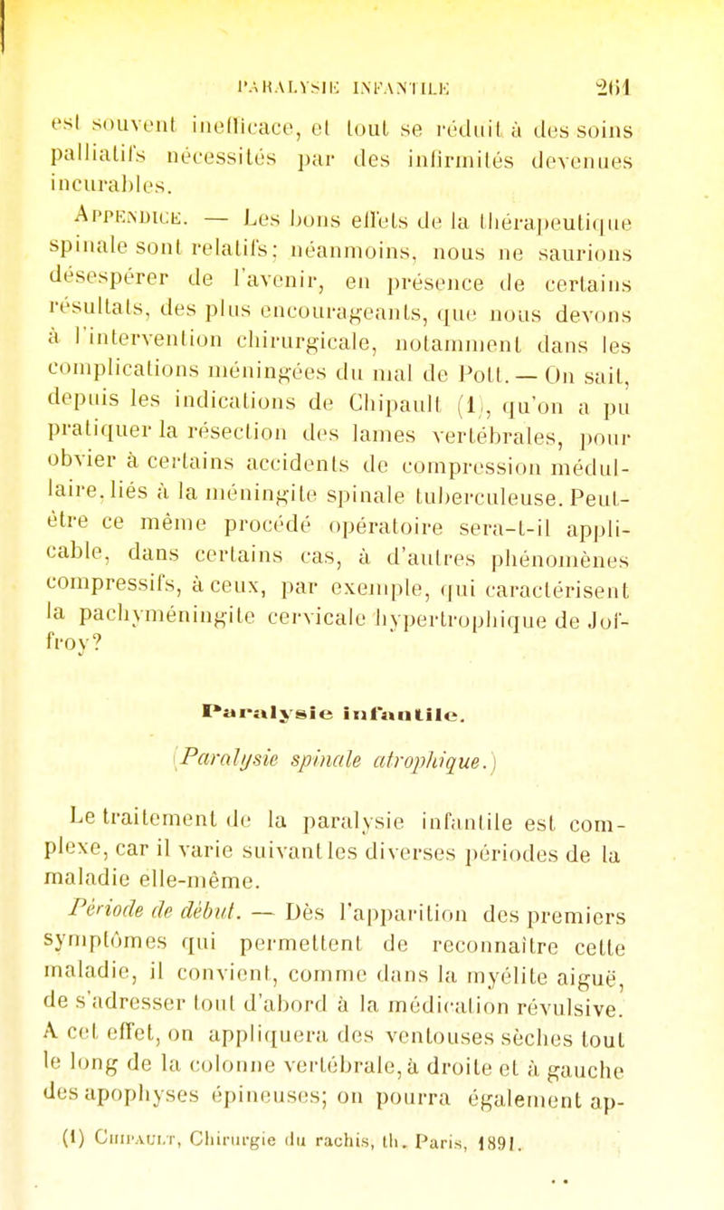 l'.\H.\r.VSIK I.M'ANTILK est souvent iiieflieace, et loul se rédiiilà des soins palliatifs néeessilés par des inlirmités devenues incurables. AppKMiicb;. — Les bons eilels de la iJiérapeuticjue spinale sont relalils; néanmoins, nous ne saurions désespérer de l'avenir, en présence de certains résultats, des plus encourageants, que nous devons à l'intervention cliirurgicale, notamment dans les complications méningées du mal de Pott. — On sait, depuis les indications de Chipault (li, qu'on a pu pratiquer la résection des lames vertébrales, ])our obvier à certains accidents de compression médul- laire,liés à la méningite spinale tuberculeuse. Peut- être ce même procédé opératoire sera-t-il appli- cable, dans certains cas, à d'autres phénomènes compressifs, à ceux, par exejuple, qui caractérisent la pachyméningite cervicale bvpertropliique de Joi- frov? l'ai-îilysie ini»ntilc. [Paralysie spincde utrophique.) Le traitement de la paralysie infantile est com- plexe, car il varie suivant les diverses périodes de la maladie elle-même. Période de début. — Dkii l'apparition des premiers symptômes qui permettent de reconnaître cette maladie, il convient, comme dans la myélite aiguë, de s'adresser tout d'abord à la médication révulsive. A cet effet, on appliquera des ventouses sèches loul le long de la colonne vertébrale, à droite et à gauche des apophyses épineuses; on pourra également ap- (1) Chij'aui.t, Chirurgie du rachis, th. Paris, 1891.