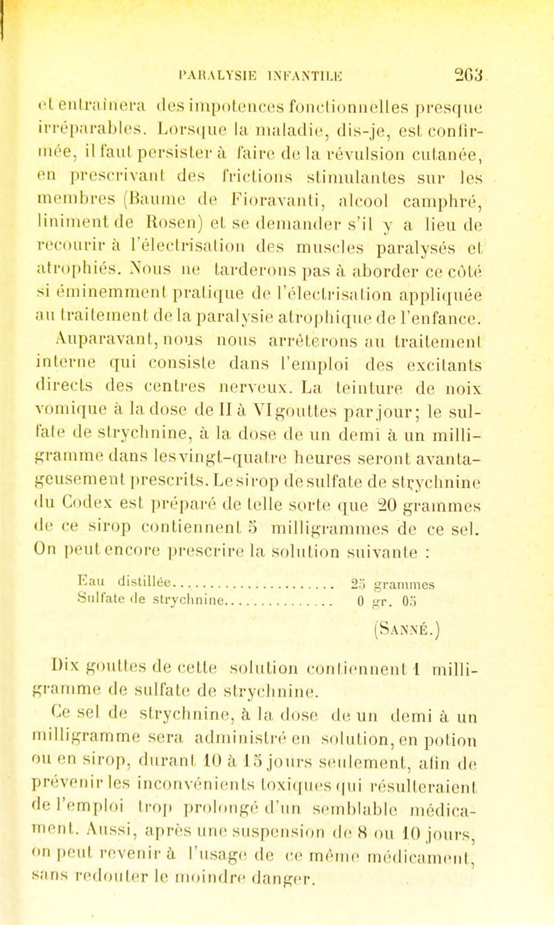 et enlniiaera des impotences fonclioniielles pi-esque irréparables. Lorsque la maladie, dis-je, est contir- inée, il faut persister à faire de la révulsion cutanée, en prescrivant des frictions stimulantes sur les membres (Baume de Fioravanti, alcool camphré, Uniment de Rosen) et se demander s'il y a lieu de recourir à l'électnsation des muscles paralysés et atrophiés. Nous ne tarderons pas à aborder ce côté si éminemment pratique de l'électrisalion appliquée au traitement delà paralysie atrophique de l'enfance. Auparavant, nous nous arrêterons au traitemeni interne qui consiste dans l'emploi des excitants directs des centres nerveux. La teinture de noix vomique à la dose de II à YI gouttes par jour; le sul- fate de strychnine, à la dose de un demi à un ii:iilli- gramme dans lesvingt-quatre heures seront avanta- geusement prescrits. Le sirop desulfate de strychnine du Code.x est préparé de telle sorte que 20 grammes de ce sirop contiennent 5 milligrammes de ce sel. On peut encore prescrire la solution suivante : Eau distillée 2;i grammes Sulfate fie strychnine 0 gr. 0i (Sanné.) Dix gouttes de cette solution contiennent 1 milli- gramme de sulfate de strychnine. Ce sel de strychnine, à la dose de un demi à un milligramme sera administré en solution, en potion ou en sirop, durant lU à 15 jours seulement, afin de prévenir les inconvénients toxiques (|iii résulteraient de l'emploi trop prolongé d'un semblable médica- ment. Aussi, après une suspension de H ou 10 jours, on peut revenir à l'usage de ce même médicament, sans redouter le mcundre danger.