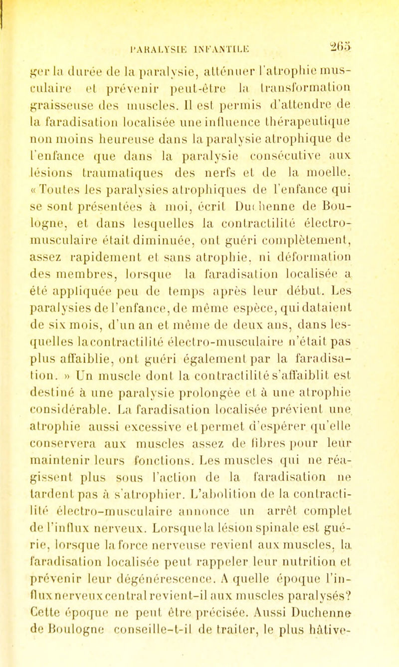 l'AKAI.YSIH INl'ANTILli ^^f>3 ger la durée de la pavalysie, allénuer ralrophie mus- culaire el prévenir peul-èire in Iransformalion graisseuse des uuiscles. Il est peruiis d'attendre de la faradisatiou localisée une influence tliérapeuti([ue non moins heureuse dans la paralysie atrophique de l'enfonce que dans la paralysie consécutive aux lésions traumaliques des nerfs et de la moelle. «Toutes les paralysies atrophiques de l'enfance qui se sont présentées à moi, écrit Dut henné de Bou- logne, el dans lesquelles la contraclilité électro- musculaire était diminuée, ont guéri complètement, assez rapidement et sans atrophie, ni déformation des membres, lorsque la faradisution localisée a été appliquée peu de temps après leur début. Les paralysies de l'enfance, de même espèce, qui dataient de six mois, d'un an et même de deux ans, dans les- quelles lacontraclilité électro-musculaire n'était pas plus affaiblie, ont guéri également par la faradisa- tion. » Un muscle dont la contraclilité s'affaiblit est destiné à une paralysie prolongée et à une atrophie considérable. La faradisatiou localisée prévient une atrophie aussi excessive et permet d'espérer qu'elle conservera aux muscles assez de libres pour leur maintenir leurs fonctions. Les muscles qui ne réa- gissent plus sous l'action de la faradisatiou ne tardent pas à s'atrophier. L'abolition de la conlracti- lilé électro-musculaire annonce un arrêt complet de l'influx nerveux. Lorsque la lésion spinale est gué- rie, lorsque la force nerveuse revient aux muscles, la faradisation localisée peut rappeler leur nutrition et prévenir leur dégénérescence. A quelle époque l'in- flux nerveux central revient-il aux muscles paralysés? Celle époque ne peut être précisée. Aussi Duchenne de Boulogne conseille-l-il de traiter, le plus hâlive-