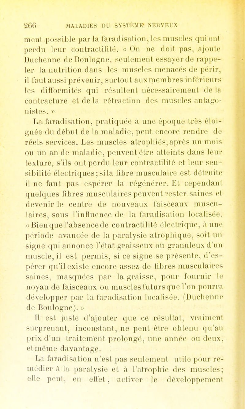 26() MALADiios iju systi':mi> NKHX El X ment possible par la raradisalion, les muscles qui ont pei-tlu leur contracLililé. « On ne doit pas, ajoule Duchenne de Boulogne, seulement essayer de rappe- ler la nutrition dans les iBuscles menacés de périr, il faut aussi prévenir, surtout aux membres inférieurs les difformités qui résultent nécessairement de la contracture et de la rétraction des muscles antago- nistes. )^ La faradisation, pratiquée à une époque très éloi- gnée du début de la maladie, peut encore rendre de réels services. Les muscles atrophiés, après un mois ou un an de maladie, peuvent être atteints dans leur texture, s'ils ont perdu leur contractililé et leur sen- sibilité électriques; si la fibre musculaire est détruite il ne faut pas espérer la régénérer. Et cependant quelques fibres musculaires peuvent rester saines el devenir le centre de nouveaux faisceaux muscu- laires, sous l'influence de la faradisation localisée. «Bienquel'absencede contractililé électrique, aune période avancée de la paralysie alrophique. soit un signe qui annonce l'état graisseux ou granuleux d'un muscle, il est permis, si ce signe se présente, d'es- pérer qu'il existe encore assez de libres musculaires saines, masquées par la graisse, pour fournir le noyau de faisceaux ou muscles futurs que Von pourra développer pai- la faradisation localisée. (Duciienne de Boulogne). » Il est juste d'ajouter que ce résultat, vraiment surprenant, inconstant, ne peut être obtenu qu'au prix d'un traitement prolongé, une année ou deux, et même davantage. La faradisation n'esl pas seulement utile pour re- médier à la paralysie et à l'atrophie des muscles; elle peut, en effet, acliver le développemeni