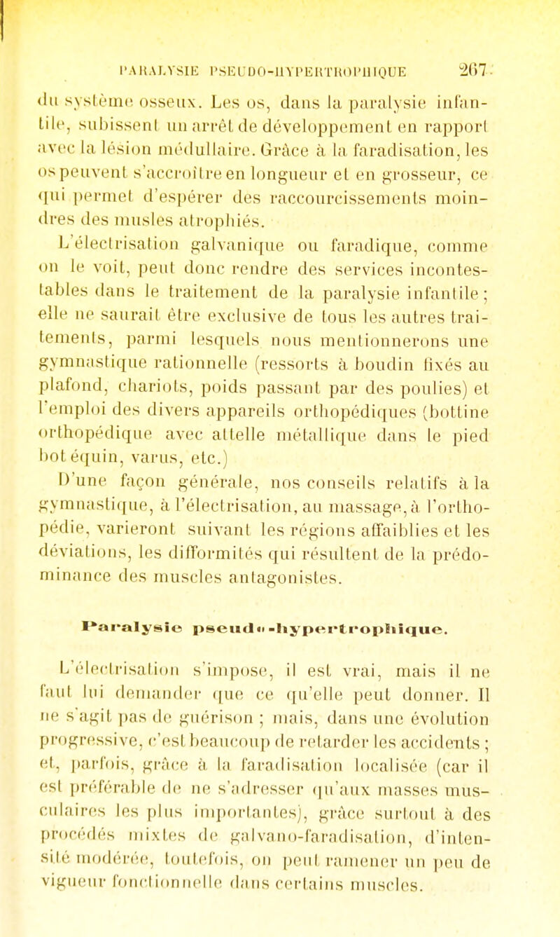 l'AKALVSIE l'SEUDO-UVPEliTUOI'llIOUE 267- <lu sysièmi! osseux. Les os, dans la paralysie infan- tile, subissent un arrêt de développement en rappori avec la lésion médullaire. Grâce à la faradisation, les os peuvent s'accroître en longueur et en grosseur, ce qui permet d'espérer des raccourcissements moin- dres des musles atropiiiés. L'électrisation galvanique ou faradique, comme on le voit, peut donc rendre des services incontes- tables dans le traitement de la paralysie infantile ; elle ne saurait être exclusive de tous les autres trai- tements, parmi lesquels nous mentionnerons une gymnastique rationnelle (ressorts à houdin tixés au plafond, chariots, poids passant par des poulies) et l'emploi des divers appareils orthopédiques (bottine orthopédique avec attelle métallique dans le pied botéquin, varus, etc.) D'une façon générale, nos conseils relatifs à la gymnastique, à l'électrisation, au massage, à l'ortho- pédie, varieront suivant les régions affaiblies et les déviations, les difformités qui résultent de la prédo- minance des muscles antagonistes. F'ai-alysîo pseud»-Iiypertropliîque. L'électrisation s'impose, il est vrai, mais il ne faut lui demander que ce qu'elle peut donner. Il Jie s'agit pas de guérison ; mais, dans une évolution progressive, (;'estbeaucoup de retarder les accidents ; et, parfois, grâce à. la faradisation localisée (car il est préférable th; ne s'adresser (ju'aux masses mus- culaires les plus importantes), grâce surtout à des procéflés mixtes de galvano-faradisation, d'inten- sité modérée, touteAjis, on peut ramener un peu de vigueur fonctionnelle dans certains muscles.