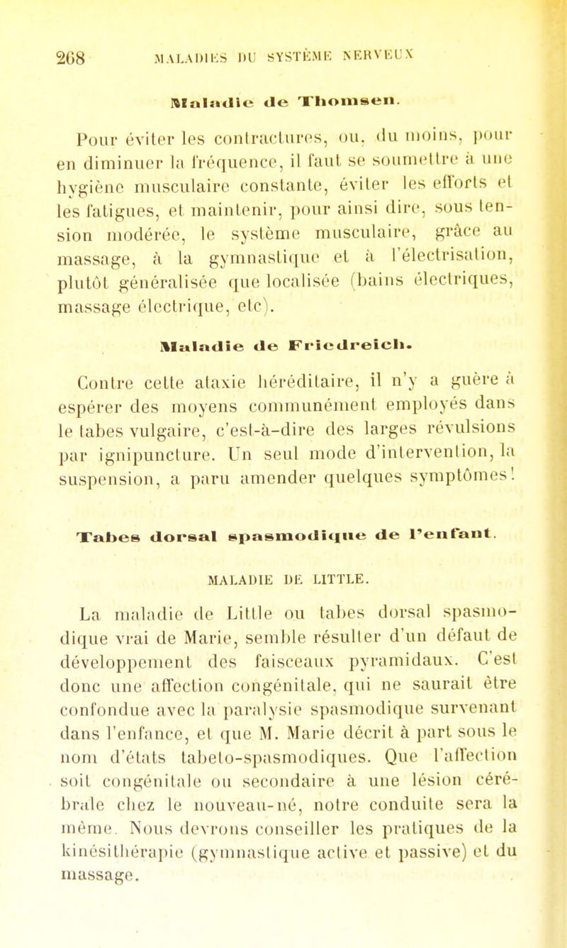 208 MALADIKS rtf SYSTiCMK NEKVIÎUX niaindie de Xhomseii. Pour éviter les contractures, ou, du moins, pour en diminuer la fréquence, il faut se soumettre à une hygiène musculaire constante, éviter les efforts et les fatigues, et maintenir, pour ainsi dire, sous ten- sion modérée, le système musculaire, grâce au massage, à la gymnastique et à l'électrisation, plutôt généralisée que localisée (bains électriques, massage électrique, etc). Maladie de Fi'îedreicl». Contre cette ataxie liéréditaire, il n'y a guère à espérer des moyens communément employés dans le tabès vulgaire, c'est-à-dire des larges révulsions par ignipuncture. Un seul mode d'intervention, la suspension, a paru amender quelques symptômes! Xabes dorsal spasmodî<iue de l'enfant. MALADIE DE LITTLE. La maladie de Little ou tabès dorsal spasmo- dique vrai de Marie, semble résulter d'un défaut de développement des faisceaux pyramidaux. C'est donc une atlection congénitale, qui ne saurait être confondue avec la paralysie spasmodique survenant dans l'enfonce, et que M. Marie décrit à part sous le nom d'états tabeto-spasmodiques. Que l'atTection soit congénitale ou secondaire à une lésion céré- brale chez le nouveau-né, notre conduite sera la même. Nous devrons conseiller les pratiques de la kinésithérapie (gymnastique active et passive) et du massage.