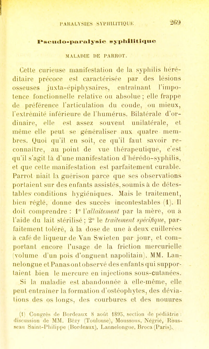 l'AHALYSIES SYPIlU.lTIOUK ï^seutlo-pai'alysîe ^yplilliliqiie MALAHIE DE PARROT. Cette curieuse manifestation de la syphilis liéré- ditaire précoce est caractérisée par des lésions osseuses juxta-épipliysaires, entraînant l'impo- tence fonctionnelle relative ou absolue; elle frappe de préférence l'articulation du coude, ou mieux, l'extrémité inférieure de l'humérus. Bilatérale d'or- dinaire, elle est assez souvent unilatérale, et même elle peut se généraliser aux quatre mem- bres. Quoi qu'il en soit, ce qu'il faut savoir re- connaître, au point de vue thérapeutique, c'est qu'il s'agit là d'une manifestation d'hérédo-syphilis, et que cette manifestation est parfaitement curable. Parrot niait la guérison parce que ses observations portaient sur des enfants assistés, soumis à de détes- tables-conditions hygiéniques. Mais le traitement, bien réglé, donne des succès incontestables (1). Il doit conqirendre : 1° Vallaitemefit par la mère, ou à l'aide du lait stérilisé ; 2 le traitement spécifique, par- faitement toléré, à la dose de une à deux cuillerées à café de liqueur de Van Swleten par jour, et com- portant encore l'usage do la friction mercurielle (volume d'un pois d'onguent napolitain). MM. Lan- nelongue etPanasontobservé des enfants qui suppor- taient bien le mercure en injections sous-cutanées. Si la maladie est abandonnée à elle-même, elle peut entraîner la formation d'ostéophytes, des dévia- lions des os longs, des courbures et des nouures (1) Congrès de Bordeaux 8 août 18!)b, section de pédiAti'ie ; discussion de MM. Bèzy (Toulouse), Moussons, Négrié, Rous- seau Saint-I'liiliinie (Bordeaux), Lannclongue, Broca (Paris).