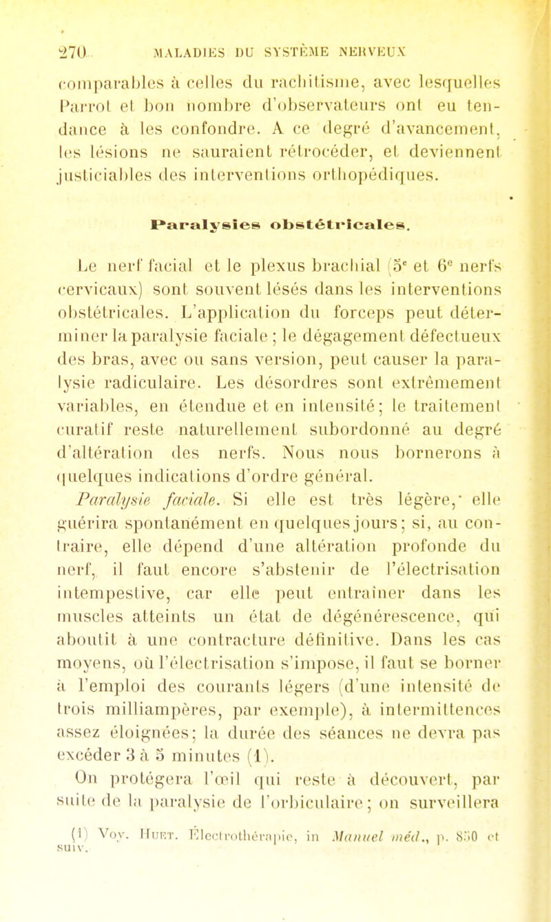 comparables à celles du racliitisine, avec lesquelles Parrot el bon nombre d'observateurs ont eu ten- dance à les confondre. A ce degré d'avancement, les lésions ne sauraient rétrocéder, et deviennent justiciables des inlervenlions orthopédiques. I^analysies obstêti'Icales. Le nerf facial et le plexus brachial (5° et 6'^ nerfs cervicaux) sont souvent lésés dans les interventions oijstétricales. L'application du forceps peut déter- miner la paralysie faciale ; le dégagement défectueux des bras, avec ou sans version, peut causer la para- lysie radiculaire. Les désordres sont extrêmement varial)les, en étendue et en intensité; le traitemeni curatif reste naturellement subordonné au degré d'altéralion des nerfs. Nous nous bornerons ;i (juelques indications d'ordre général. Paralysie faciale. Si elle est très légère,' elle guérira spontanément en quelques jours ; si, au con- Iraire, elle dépend d'une altération profonde du nerf, il faut encore s'abstenir de l'électrisation intempestive, car elle peut entrainer dans les muscles atteints un état de dégénérescence, qui aboutit à une contracture détinitive. Dans les cas moyens, où l'électrisation s'impose, il faut se borner à l'emploi des courants légers (d'une intensité de trois milliampères, par exemple), à intermittences assez éloignées; la durée des séances ne devra pas excéder 3 à 3 minutes [i]. On protégera l'œil qui reste à découvert, par siiiic! de la paralysie de l'orbiculaire ; on surveillera (i) Vov. tfiiF.T. p;icL-lnitlicr;i|iie, in Manuel inédp. S.'iO et KUiv.