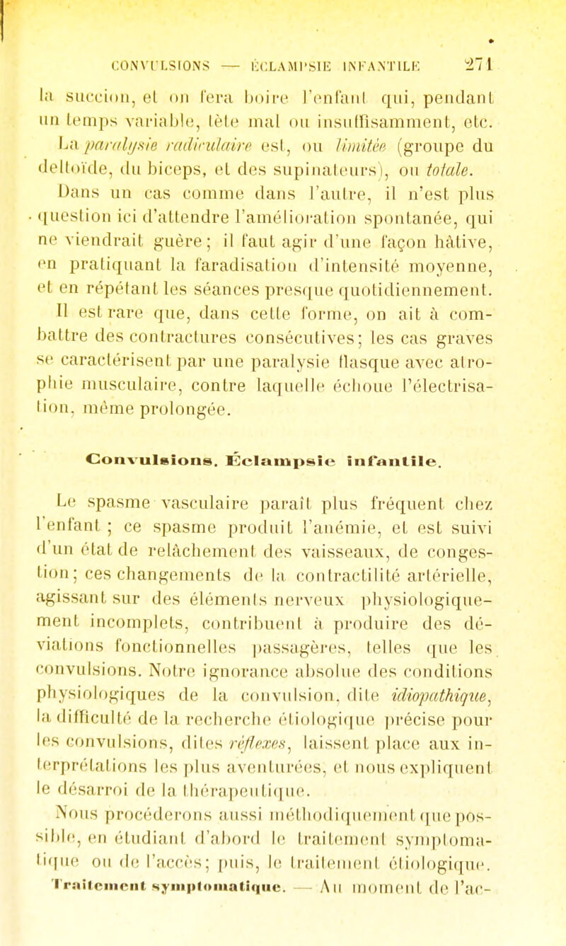 lu succion, el on l'era l)oife l'onfaiil qui, pendanl un lemps vai-i.iblc, lèln mal ou insiitrisamment, elc. La panilijiiie radindaire usl, ou Uinith (groupe du deltoïde, du biceps, el des supinateurs), ou totale. Dans un cas comme dans l'aulre, il n'est plus ([uestion ici d'attendre l'amélioration spontanée, qui ne viendrait guère; il faut agir d'une façon hâtive, en pratiquant la faradisation d'intensité moyenne, et en répétant les séances presque quotidiennement. Il est rare que, dans cette forme, on ait à com- battre des contractures consécutives; les cas graves se caractérisent par une paralysie flasque avec atro- phie musculaire, contre laquelle échoue l'électrisa- lion, même prolongée. Convulsions. Éclampsie inTanlile. Le spasme vasculaire paraît plus fréquent chez l'enfant ; ce spasme produit l'anémie, el est suivi d'un état de relâchement des vaisseaux, de conges- tion; ces changements de la contractilité artérielle, agissant sur des éléments nerveux physiologique- ment incomplets, contribuent à produire des dé- viations fonctionnelles passagères, telles que les convulsions. Notre ignorance absolue des conditions physiologiques de la convulsion, dite idiopathique^ la difficulté de la recherche étiologique jirécise pour les convulsions, dites réflexes^ laissent place aux in- terprétations les plus aventurées, et nous expliquent le désarroi de la thérapeutique. Nous procéderons aussi méthodiquement(jviepos- sible, en étudiant d'abord le traitement symptonui- lique ou (h; l'accès; puis, le traileinent étiologiipic. Traitement symiiloiiiatiqiic. — Au moment de l'ac-