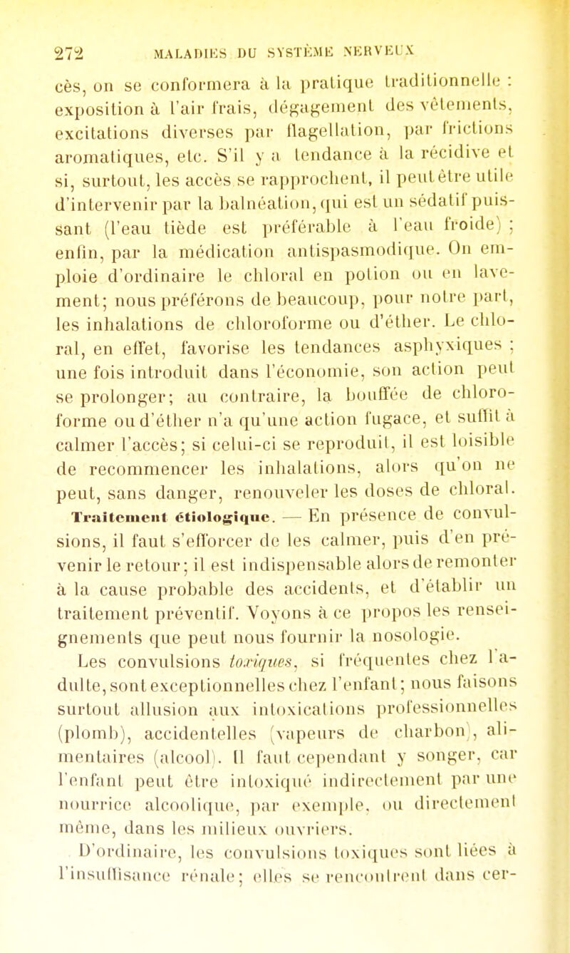 ces, on se conformera à la pratique Iradilionnelle : exposition à l'air frais, ilégagement des vêtements, excitations diverses par flagellation, par frictions aromatiques, etc. S'il y a tendance à la récidive et si, surtout, les accès se rapprochent, il peut être utile d'intervenir par la balnéation, qui est un sédatif puis- sant (l'eau tiède est préférable à l'eau froide) ; enfin, par la médication antispasmodique. On em- ploie d'ordinaire le chloral en potion ou en lave- ment; nous préférons de beaucoup, pour notre part, les inhalations de chloroforme ou d'éther. Le chlo- ral, en efTet, favorise les tendances asphyxiques ; une fois introduit dans l'économie, son action peut se prolonger; au contraire, la bouffée de chloro- forme ou d'éther n'a qu'une action fugace, et sullit à calmer l'accès; si celui-ci se reproduit, il est loisible de recommencer les inhalations, alors qu'on ne peut, sans danger, renouveler les doses de chloral. Traitcuicnt ctiologiquc. — En présence de convul- sions, il faut s'efforcer de les calmer, puis d'en pré- venir le retour; il est indispensable alors de remonter à la cause probable des accidents, et d'établir un traitement préventif. Voyons à ce propos les rensei- gnements que peut nous fournir la nosologie. Les convulsions toxigim^ si fréquentes chez l a- dulte, sont exceptionnelles chez l'enfant; nous faisons surtout allusion aux intoxications professionnelles (plomb), accidentelles (vapeurs de charbon;, ali- mentaires (alcool). Il faut cependant y songer, car l'enfant peut être intoxiqué indirectement par une nourrice alcoolique, par exemple, ou directement même, dans les milieux ouvriers. D'ordinaire, les convulsions toxiques sont liées à rinsuHisauce rénale; elles se rencontrent dans cer-