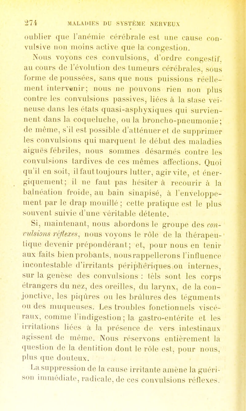 ouljlier que l'uiiôniic cérébrale esL une cause ron- vulsive iH)ii moins acLiA-e que la congestion. Nous voyons ces convulsions, d'ordre congestil'. au cours de l'évoluUon des tumeurs céréJ)rales. sous forme de poussées, sans que nous puissions réelle- ment intervenir; nous ne pouvons rien non plus contre les convulsions passives, liées à la stase vei- neuse dans les états quasi-asphyxiques qui survien- nent dans la coqueluche, ou la broncho-pneumonie; de même, s'il est possible d'atténuer el de supprimer les convulsions qui marquent le début des maladies aiguës l'ébriles, nous sommes désarmés contre les convulsions tardives de ces mêmes affections. Quoi qu'il en soit, il faut toujours lutter, agir vite, et éner- giquement; il ne faut pas hésiter à recourir à la balnéation froide, au bain sinapisé, à l'enveloppe- ment par le drap mouillé ; cette pratique est le plus souvent suivie d'une véritable détente. Si, maintenant, nous abordons le groupe des con- l'idsions rèfl.exfiH^ nous voyons le rôle de la thérapeu- tique devenir prépondérant; et, pour nous en tenir aux faits bien probants, nous rappellerons l'influence incontestable d'irritants périphériques ou internes, sur la genèse des convulsions : téls sont les corps étrangers du nez, des oreilles, du larynx, de la con- jonctive, les pi(|ùres ou les brûlures des téguments ou des muqueuses. Les troubles fonctionnels viscé- raux, comme l'iiuligestion ; la gastro-entérite et les irritations liées à la présence de vers intestinaux agissent de môme. Nous réservons entièrement la question de la denlition dont le rôle est, pour nous, plus ([ue douteux. i.a suppression de la cause irritante amène la guéri- son iriiniédialc, radicale.de ces convulsions réllexes.