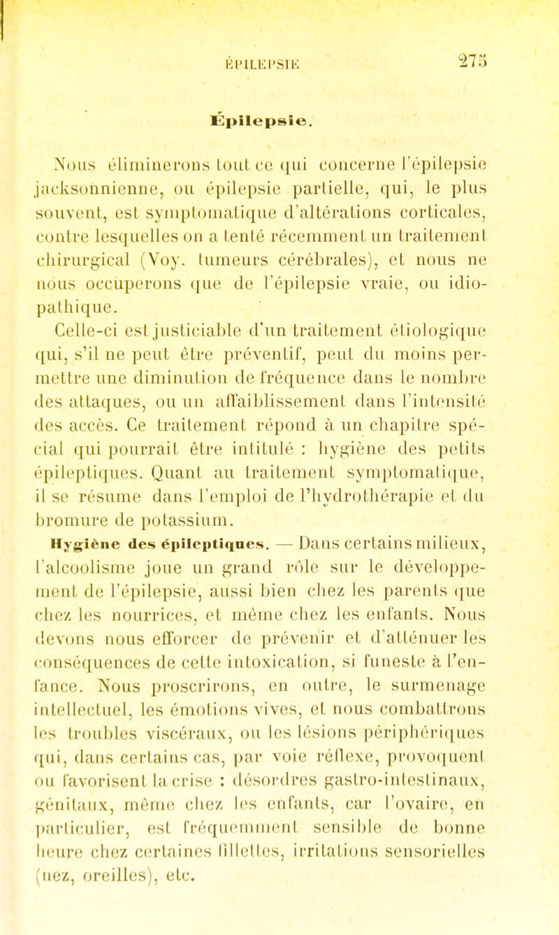 Kl'lLKl'SIl': Épilepsie. Nous éliminerons loul ce ([ui concerne i'épiiepsie jacJisonnienne, ou épilepsie parlielle, qui, le plus souvent, est symplomatique d'altérations corticales, contre lesquelles on a tenté récemment un traitement chirurgical (Voy. tumeurs cérébrales), et nous ne nous occuperons que de I'épiiepsie vraie, ou idio- pathique. Celle-ci est justiciable d'un traitement étiologique qui, s'il ne peut être préventif, peut du moins per- mettre une diminution de fréquence dans le nombre des attaques, ou un atîaiblissement dans l'intensité des accès. Ce traitement répond à un chapitre spé- cial qui pourrait être intitulé : hygiène des petits épileptiques. Quant au traitement symptomali(]ue, il se résume dans l'emploi de l'hydrothérapie et du bromure de potassium. Hygiène des épileiitiques. —Dans certains milieux, l'alcoolisme joue un grand rôle sur le développe- ment de I'épiiepsie, aussi bien chez les parents que chez les nourrices, et même chez les enfants. Nous devons nous efTorcer de prévenir et d'atténuer les conséquences de cette intoxication, si funeste à l'en- fance. Nous proscrirons, en outre, le surmenage intellectuel, les émotions vives, et nous combattrons les troubles viscéraux, ou les lésions périphériques qui, dans certains cas, par voie réflexe, provo(juçnl ou favorisent hi crise : désordres gastro-intestinaux, génitiiux, même ciiez h's enfants, car l'ovaire, en |)ar(iculier, est fréquemment sensible de bonne iieure chez certaines lillelles, irritations sensorielles (nez, oreilles), etc.