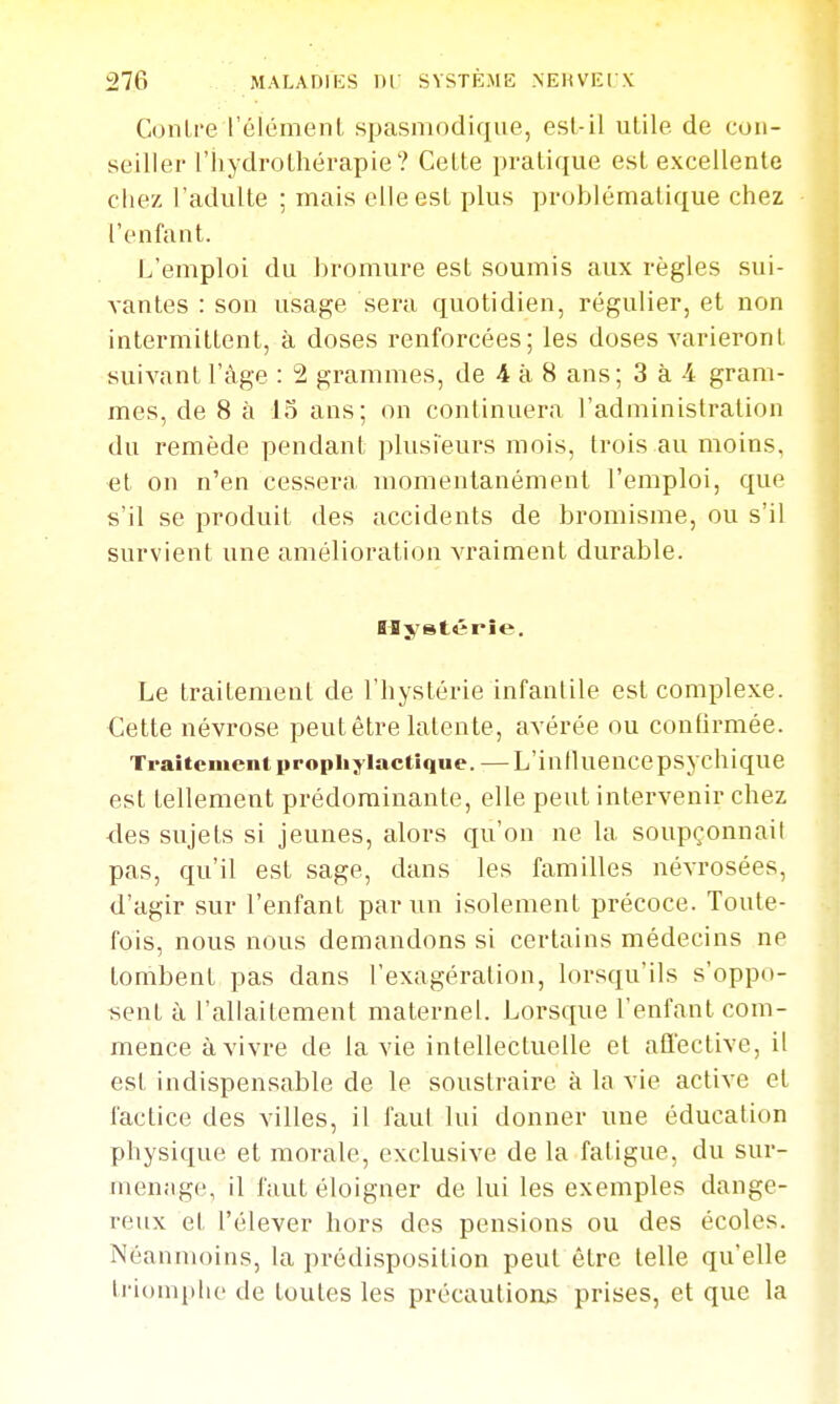 Contre l'élément spasniodique, est-il utile de con- seiller l'hydrothérapie? Cette pratique est excellente chez l'adulte ; mais elle est plus problématique chez l'enfant. L'emploi du bromure est soumis aux règles sui- vantes : son usage sei'a quotidien, régulier, et non intermittent, à doses renforcées; les doses varieront suivant l'âge : 2 grammes, de 4 à 8 ans; 3 à -4 gram- mes, de 8 à 15 ans; on continuera l'administration du remède pendant plusieurs mois, trois au moins, el on n'en cessera momenlanémenl l'emploi, que s'il se produit des accidents de bromisme, ou s'il survient une amélioration vraiment durable. Hystérie. Le traitement de l'hystérie infantile est complexe. Cette névrose peut être latente, avérée ou confirmée. Traitement prophylactique. —L'iulluencepsychique est tellement prédominante, elle peut intervenir chez des sujets si jeunes, alors qu'on ne la soupçonnait pas, qu'il est sage, dans les familles névrosées, d'agir sur l'enfant par un isolement précoce. Toute- fois, nous nous demandons si certains médecins ne tombent pas dans l'exagération, lorsqu'ils s'oppo- sent à l'allaitement maternel. Lorsque l'enfant com- mence à vivre de la vie intellectuelle et affective, il est indispensable de le soustraire à la vie active et factice des villes, il i'aul lui donner une éducation physique et morale, exclusive de la fatigue, du sur- menage, il faut éloigner de lui les exemples dange- reux et l'élever hors des pensions ou des écoles. Néanmoins, la prédisposition peut être telle qu'elle triomi)lu' de toutes les précautions prises, et que la