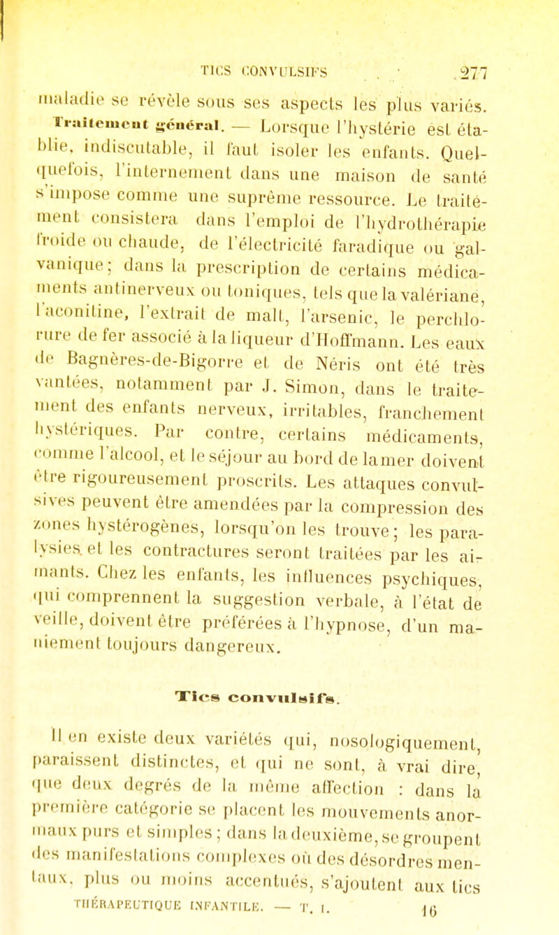 maladie se révèle sous ses aspects les plus variés. Ti-ai(emcut général. — Lorsque l'hystérie est éta- blie, indiscutable, il laut isoler les enfants. Quel- quefois, l'internement dans une maison de santé s'impose comme une suprême ressource. Le traite- ment consistera dans l'emploi de l'hydrothérapie froide ou chaude, de l'électricité faradique ou gal- vanique; dans la prescription de certains médica- ments antinerveux ou toniques, tels que la valériane, l'aconitine, l'exlrail de malt, l'arsenic, le perchlo- rure de fer associé à la liqueur d'Hoffmann. Les esiu\ de Bagnères-de-Bigorre et de Néris ont été très vantées, notamment par J. Simon, dans le traite- ment des enfants nerveux, irritables, franchement iiystériques. Par contre, certains médicaments, comme l'alcool, et le séjour au hord de lamer doivent être rigoureusement proscrits. Les attaques convut- sives peuvent être amendées par la compression des zones hystérogènes, lorsqu'on les trouve; les para- lysies, et les contractures seront traitées par les ai- mants. Chez les enfants, les influences psychiques, qui comprennent la suggestion verbale, à l'état de veille, doivent être préférées à l'hypnose, d'un ma- niement toujours dangereux. Xles conviilHir». lien existe deux variétés qui, nosologiquement, paraissent distinctes, et qui ne sont, à vrai dire' que deux degrés de la même affection : dans la première catégorie se placent les mouvements anor- maux purs et simples; dans la deuxième, se groupent des manifestations complexes où des désordres men- taux, plus ou moins accentués, s'ajoutent aux tics THÉRAPEUTIQUE (.NKANTILE. — T. r. jfi