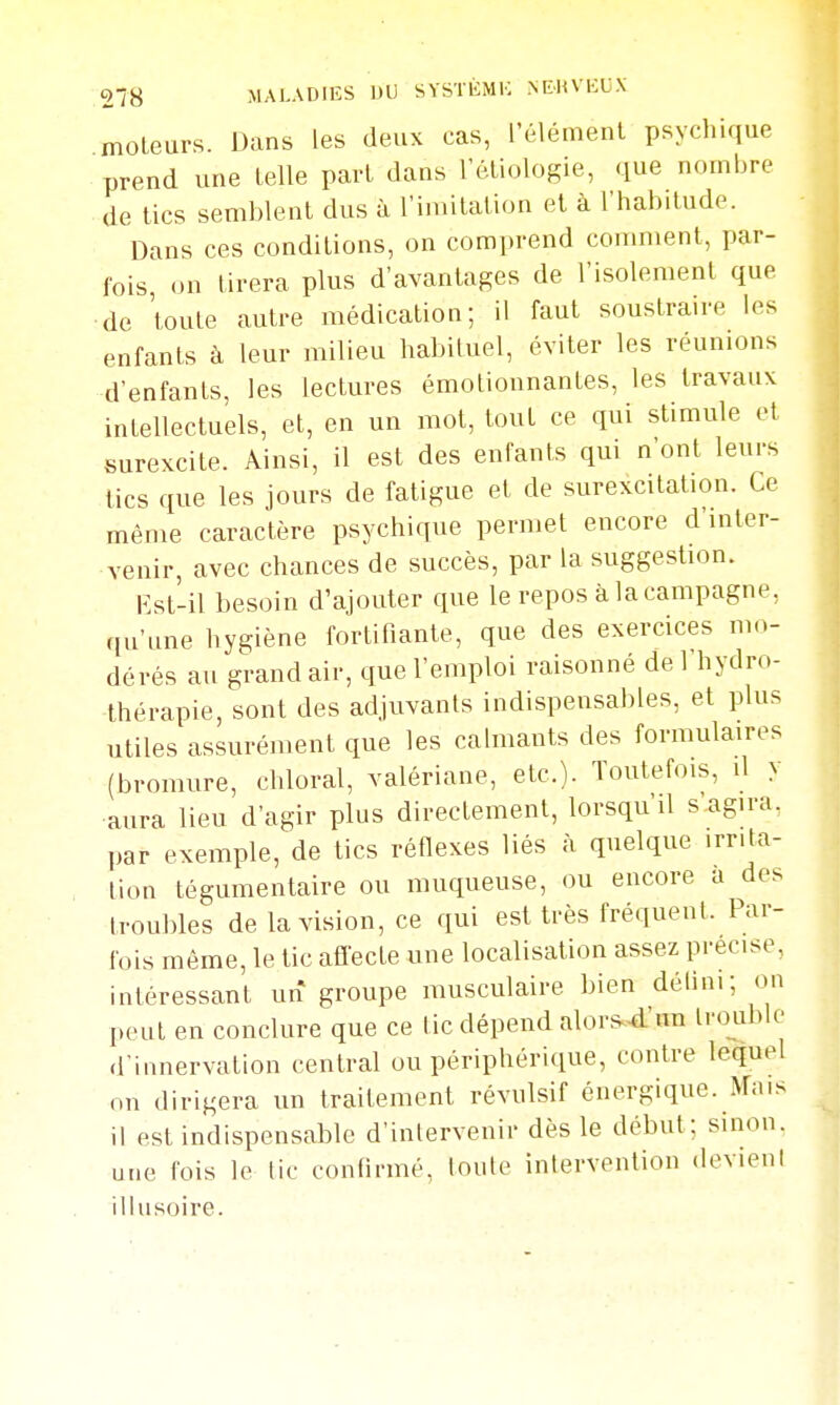 moteurs. Dans les deux cas, rélémenl psychique prend une telle part dans letiologie, que nombre de tics semblent dus à l'imitation et à l'habitude. Dans ces conditions, on comprend comment, par- fois on tirera plus d'avantages de l'isolement que ■de toute autre médication; il faut soustraire les enfants à leur milieu habituel, éviter les réunions d'enfants, les lectures émoliounantes, les travaux intellectuels, et, en un mot, tout ce qui stimule et surexcite. Ainsi, il est des enfants qm n'ont leurs lies que les jours de fatigue et de surexcitation. Ce même caractère psychique permet encore d'inter- venir, avec chances de succès, par la suggestion. lîst-il besoin d'ajouter que le repos à la campagne, qu'une hygiène fortifiante, que des exercices mo- dérés au grand air, que l'emploi raisonné de l'hydro- thérapie, sont des adjuvants indispensables, et plus utiles assurément que les calmants des formulaires (bromure, chloral, valériane, etc.). Toutefois, il y aura lieu d'agir plus directement, lorsqu'il s'agira, par exemple, de tics réflexes liés à quelque irrita- tion tégumentaire ou muqueuse, ou encore a des troubles de la vision, ce qui est très fréquent. Par- fois même, le tic affecte une localisation assez précise, intéressant un groupe musculaire bien délini; on peut en conclure que ce tic dépend alor^^'un trouble d'innervation central ou périphérique, contre lequel on dirigera un traitement révulsif énergique. Mais il est indispensable d'intervenir dès le début; sinon, une fois le tic confirmé, loule intervention devient illusoire.