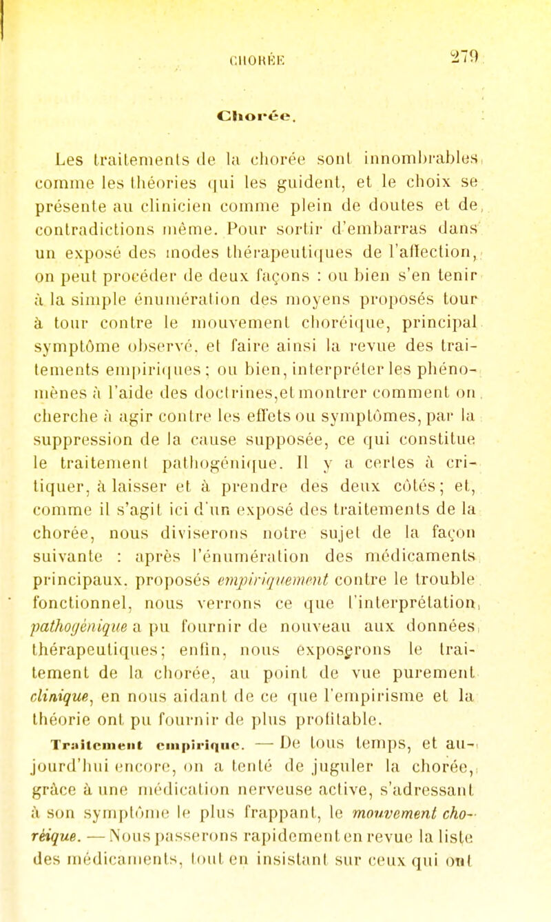 Chol'ée. Les Irailements de la chorée soni innombrables comme les théories qui les guident, et le choix se présente au clinicien comme plein de doutes et de, contradictions même. Pour sortir d'embarras dans un exposé des inodes thérapeutiques de l'alleclion, on peut procéder de deux façons : ou bien s'en tenir à la simple énumération des moyens proposés tour à tour contre le mouvement choréique, principal symptôme observé, et faire ainsi la revue des trai- tements empiriques; ou bien, interpréter les phéno- mènes à l'aide des doctrines,et montrer comment on. cherche à agir contre les effets ou symptômes, par la suppression de la cause supposée, ce qui constitue le traitement pathogéui(fue. Il y a certes à cri- tiquer, à laisser et à prendre des deux côtés; et, comme il s'agit ici d'un exposé des traitements de la chorée, nous diviserons notre sujet de la façon suivante : après l'énumération des médicaments principaux, proposés empiriquement contre le trouble fonctionnel, nous verrons ce que l'interprétation, pathogéniqiie a ])u. fournir de nouveau aux données, thérapeutiques; enfin, nous exposerons le trai- tement de la chorée, au point de vue purement clinique^ en nous aidant de ce que l'empirisme et la théorie ont pu fournir de plus profitable. Triiitcment empirique. — De tOUS temps, et aU-. jourd'hui encore, on a tenté de juguler la chorée, grâce à une nuklication nerveuse active, s'adressant à son symptôme le plus frappant, le mouvement cho- réique. — Nous passerons rapidement en revue la liste des médicaments, tout en insistant sur ceux qui ont