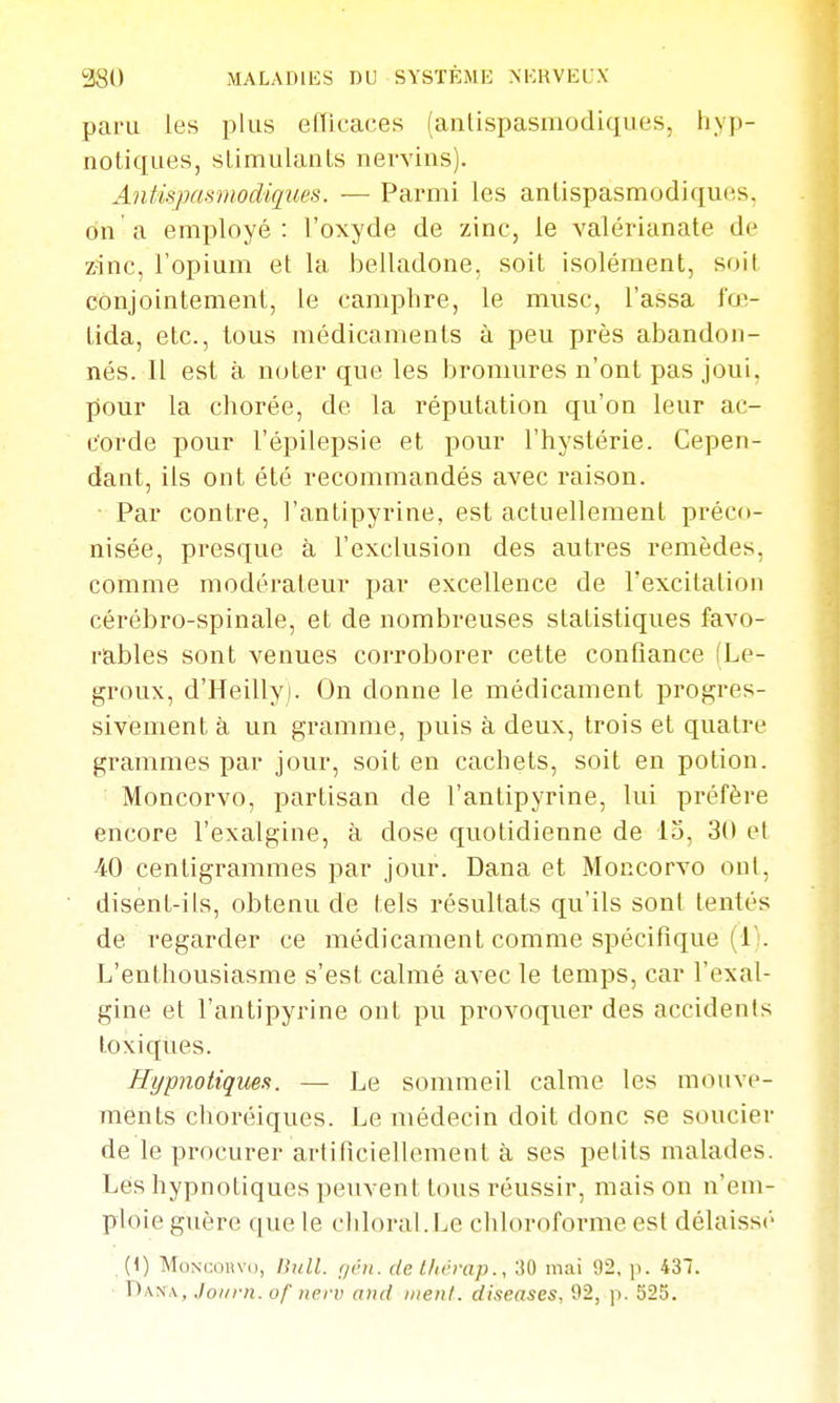 paru les i)lus efïicaces (antispasmodiques, hyp- notiques, slimulants nevvins). Antispasmodiques. — Parmi les antispasmodiques, on a employé: l'oxyde de zinc, le valérianate de zinc, l'opium et la belladone, soit isolément, soit conjointement, le camphre, le musc. Tassa fœ- tida, etc., tous médicaments à peu près abandon- nés. Il est à noter que les bromures n'ont pas joui, pour la chorée, de la réputation qu'on leur ac- corde pour l'épilepsie et pour l'hystérie. Cepen- dant, ils ont été recommandés avec raison. ■ Par contre, l'antipyrine, est actuellement préco- nisée, presque à l'exclusion des autres i-emèdes, comme modérateur par excellence de l'excitation cérébro-spinale, et de nombreuses statistiques favo- rables sont venues corroborer cette confiance (Le- groux, d'Heilly). On donne le médicament progres- sivement à un gramme, puis à deux, trois et quatre grammes par jour, soit en cachets, soit en potion. Moncorvo, partisan de l'antipyrine, lui préfère encore l'exalgine, à dose quotidienne de 13, 30 et 40 centigrammes par jour. Dana et Moncorvo ont, disent-ils, obtenu de tels résultats qu'ils sont tentés de regarder ce médicament comme spécifique (l';. L'enthousiasme s'est calmé avec le temps, car l'exal- gine et l'antipyrine ont pu provoquer des accidents toxiques. Hypnotiqms. — Le sommeil calme les mouve- ments choréiques. Le médecin doit donc se soucier de le procurer artificiellement à ses petits malades. Lés hypnotiques peuvent tous réussir, mais on n'em- ploie guère que le cldoral.Le chloroforme est délaissé (1) Moncorvo, lUill. (jén. de thérap., 'M mai 92, p. 437. T)x's\, Joi/rn. of iipi v and inenl. diseuses, 92, ]i. 525.