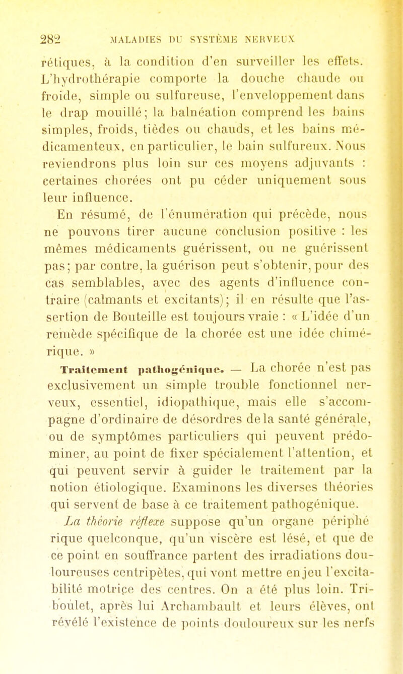 28i2 MALADIES lin SVSTKMK NIÎHVKC.V reliques, à la coiidilioa d'en surveiller les effets. L'hydrothérapie comporte la douche chaude ou froide, simple ou sulfureuse, l'enveloppement dans te drap mouillé; la balnéation comprend les bains simples, froids, tièdes ou chauds, et les bains mé- dicamenteux, en particulier, le bain sulfureux. Nous reviendrons plus loin sur ces moyens adjuvants : certaines chorées ont pu céder uniquement sous leur influence. En résumé, de l'énumération qui précède, nous ne pouvons tirer aucune conclusion positive : les mêmes médicaments guérissent, ou ne guérissent pas; par contre, la guérison peut s'obtenir,pour des cas semblables, avec des agents d'influence con- traire (calmants et excitants); il en résulte que l'as- sertion de Bouteille est toujours vraie : « L'idée d'un remède spécifique de la chorée est une idée chimé- rique. » Traitement patho^éiiiqne. — La chorée n'est pas exclusivement un simple trouble fonctionnel ner- veux, essentiel, idiopathique, mais elle s'accom- pagne d'ordinaire de désordres delà santé générale, ou de symptômes particuliers qui peuvent prédo- miner, au point de fixer spécialement l'attention, et qui peuvent servir à guider le traitement par la notion étiologique. Examinons les diverses théories qui servent de base à ce traitement pathogénique. La théorie réflexe suppose qu'un organe périphé rique quelconque, qu'un viscère est lésé, et que do ce point en souffrance partent des irradiations dou- loureuses centripètes, qui vont mettre enjeu l'excita- bilité molripe des centres. On a été plus loin. Tri- boùlet, après lui Archambaull et leurs élèves, ont révélé l'existence de points douloureux sur les nerfs