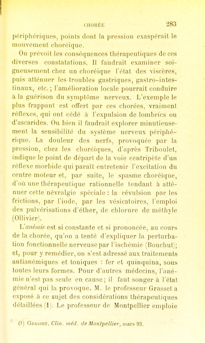 périphériques, poinis dont la pression exaspérait le mouvement choréique. On prévoit les conséquences thérapeutiques de ces diverses constatations. Il faudrait examiner soi- gneusement chez un cluiréique l'état des viscères, puis atténuer les troubles gastriques, gastro-intes- tinaux, etc. ; l'amélioration locale pourrait conduire à la guérison du symptôme nerveux. L'exemple le plus frappant est offert par ces chorées, vraiment réflexes, qui ont cédé à l'expulsion de lombrics ou d'ascarides. Ou bien il faudrait explorer minutieuse- m^ent la sensibilité du système nerveux périphé- rique. La douleur des nerfs, provoquée par la pression, chez les choréiques, d'après Triboulet, indique le point de départ de la voie centripète d'un réflexe morbide qui paraît entretenir l'excitation du centre moteur et, par suite, le spasme choréique, d'où une thérapeutique rationnelle tendant à atté- nuer cette névralgie spéciale : la révulsion par les frictions, par l'iode, par les vésicatoires, l'emploi des pulvérisations d'éther, de chlorure de méthyle (Ollivier). Vcmémie est si constante et si prononcée, au cours de la chorée, qu'on a tenté d'expliquer la perturba- tion fonctionnelle nerveuse par l'ischémie (Bouchut); et, pour y remédier, on s'est adressé aux traitements antianémiques et toniques : fer et quinquina, sous toutes leurs formes. Pour d'autres médecins, l'ané- mie n'est pas seule en cause; il faut songer à l'état général qui la provoque. M. le professeur Grasset a exposé h ce sujet des considérations thérapeutiques détaillées (1). Le professeur de Montpellier emploie {I) Grasset, Clin. méd. de Monlpellier, ma.rs 93.