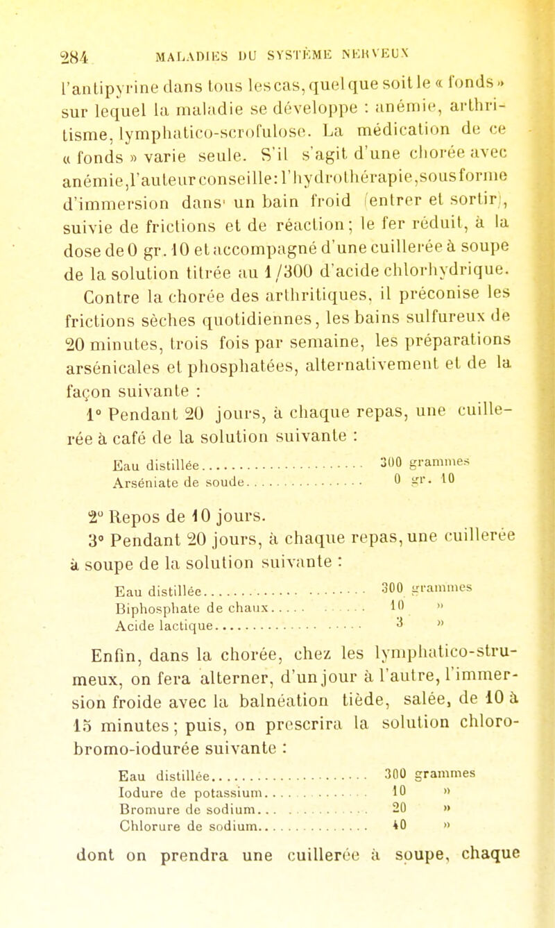 l'anLipyrine dans lous les cas, quelque soille « fonds.» sur lequel la maladie se développe : anémie, arthri- Lisme, lymphatico-scrofulose. La médication de ce a fonds » varie seule. S'il s'agit d'une cliorée avec anémie,rauleurconseille:riiydn)lhérapie,sous forme d'immersion dans' un bain froid l'enlrer et sortir:, suivie de frictions et de réaction; le fer réduit, à la dose de 0 gr. 10 et accompagné d'une cuillerée à soupe de la solution titrée au 1/300 d'acide chlorhydrique. Contre la chorée des arthritiques, il préconise les frictions sèches quotidiennes, les bains sulfureux de 20 minutes, trois fois par semaine, les préparations arsénicales et phosphatées, alternativement et de la façon suivante : 1° Pendant 20 jours, k chaque repas, une cuille- rée à café de la solution suivante : Eau distillée 300 grammes Arséniate de soude 0 t-''- '^^ T Repos de 10 jours. 3' Pendant 20 jours, à chaque repas, une cuillerée à soupe de la solution suivante : Eau distillée 300 grammes Biphospliate de chaux 1  Acide lactique  Enfin, dans la chorée, chez les lynqjhatico-stru- meux, on fera alterner, d'un jour à l'autre, l'immer- sion froide avec la balnéation tiède, salée, de 10 à 15 minutes ; puis, on prescrira la solution chloro- bromo-iodurée suivante : Eau distillée 300 grammes lodure de potassium 10 » Bromure de sodium 20 » Chlorure de sodium *0 » dont on prendra une cuillerée à soupe, chaque