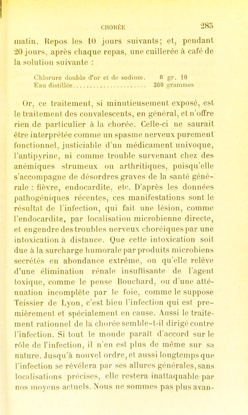 cuouÉii: i^o matin. Repos les 10 jours suivanls; et, pendant 20 jours, après chaque repas, une cuillerée à café de la solution suivante : Chlorure double d'or et de sodium. 0 gr. 10 Eau distillée 300 grammes Or, ce traitement, si minutieusement exposé, est le traitement des convalescents, en général, et n'offre rien de particulier à la chorée. Celle-ci ne saurait être interprétée comme un spasme nerveux purement fonctionnel, justiciable d'un médicament univoque, Tantipyrinc, ni comme trouble survenant chez des anémiques strumeux ou arthritiques, puisqu'elle s'accompagne de désordres graves de la santé géné-' raie : fièvre, endocardite, etc. D'après les données pathogéniques récentes, ces manifestations sont le résultat de l'infection, qui fait une lésion, comme l'endocardile, par localisation microbienne directe, et engendre des troubles nerveux choréiquespar une intoxication à distance. Que cette intoxication soit due à la surcharge humorale par produits microbiens sécrétés en abondance extrême, ou qu'elle relève d'une élimination rénale insuffisante de l'agent toxique, comme le pense Bouchard, ou d'une atté- nuation incomplète par le foie, comme le suppose Teissier de Lyon, c'est bien l'infection qui est pre- mièrement et spécialement en cause. Aussi le traite- ment rationnel de la chorée semble-t-il dirigé contre l'infection. Si tout le monde paraît d'accord sur le rôle de l'infection, il n'en est plus de même sur sa nature. Jusqu'à nouvel ordre, et aussi longtemps que l'infection se révélera par ses allures générales, sans localisations précises, elle restera inattaquable par nos nif)yens actiiels. Nous iii^ sommes pas plusavan-