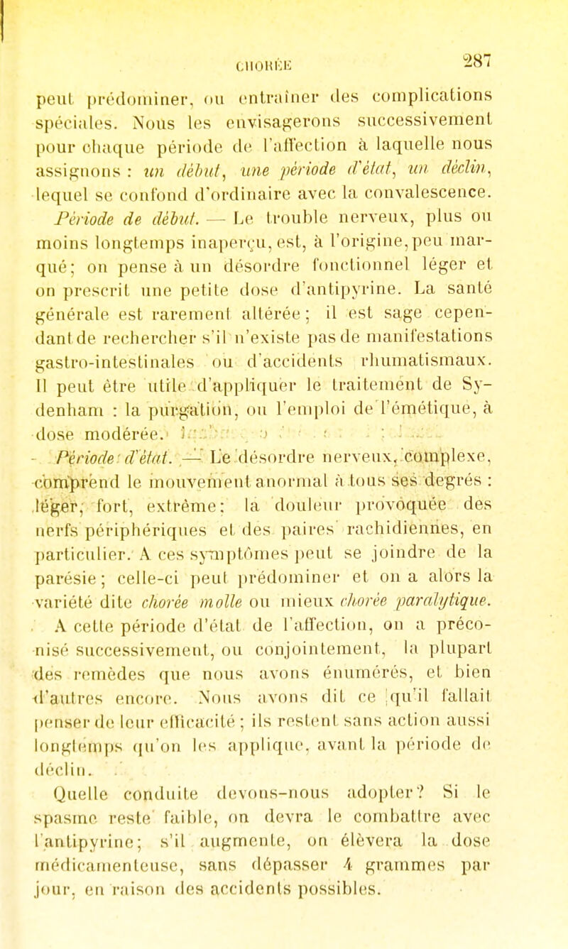 peut prédominer, ou entraîner des complications spéciales. Nous les envisaj^erons successivement pour chaque période de l'aftection à laquelle nous assignons : im début, une période d'état, un déclin, lequel se confond d'ordinaire avec la convalescence. Période de délut. — Le trouble nerveux, plus ou moins longtemps inaper(;u, est, à l'origine,peu mar- qué; on pense à un désordj-e fonctionnel léger et on prescrit une petite dose d'antipyrine. La santé générale est rarement altérée; il est sage cepen- dantde rechercher s'il n'existe pas de manifestations gastro-intestinales ou d'accidents rhumatismaux. Il peut être utile d'appliquer le traitement de Sy- denham : la pur-gatidn, ou renq)loi de'l'émétique, à •dose modérée.^ }q:';)>;î: ;j ;'':'• : t \ ■ i ; - Période:d'état. — L'e.'désordre nerveux,'complexe, com'prënd le mouvement anormal à .tous ses degrés : ■léger, fort, extrême; la douleur provoquée des nerfs périphériques et des paires' rachidienries, en particulier. A ces sjtnptômes peut se joindre de la parésie; celle-ci peut prédominer et on a alors la •variété dite chorée molle ou mieux clwrée ^paralytique. . A cette période d'état de l'afï'ection, on a préco- nisé successivement, ou conjointement, la plupart des remèdes que nous avons énumérés, et bien <rautres encore. Nous avons dit ce Iqu'il fallait penser de lenr efficacité ; ils restent sans action aussi longtemps qu'on les applique, avant la période de déclin.  ;' '. Quelle conduite devons-nous adopter? Si le spasme reste' faible, on devra le combatire avec l'antipyrine; s'il augmente, on élèvera la dose médicamenteuse, sans dépasser 4 grammes par jour, en raison des accidents possibles.