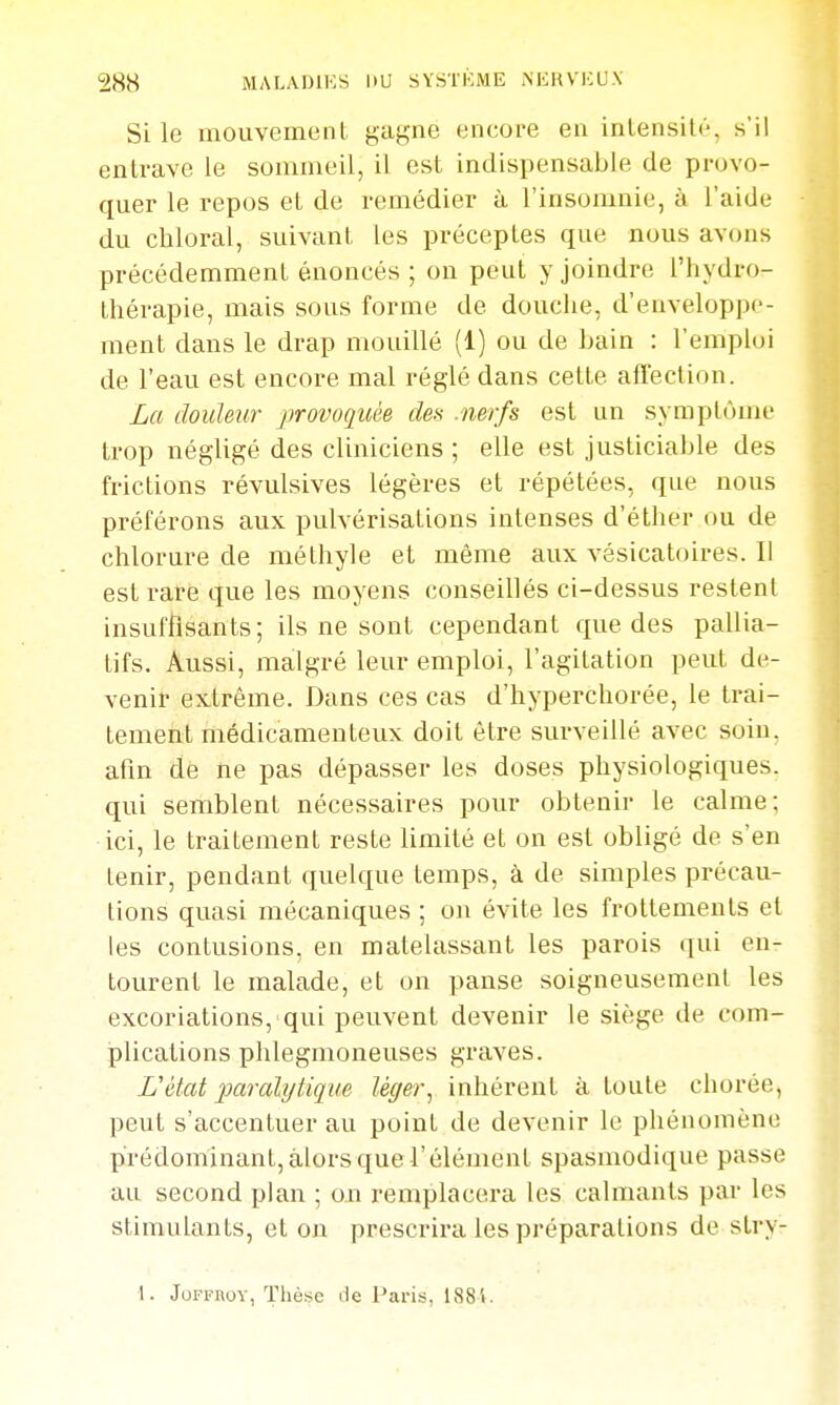 Si le mouvemenl, gagne encore en inlensilé, s'il entrave le sommeil, il est indispensable de provo- quer le repos et de remédier à l'insomnie, à l'aide du chloral, suivant les préceptes que nous avons précédemment énoncés ; on peut y joindre l'hydro- thérapie, mais sous forme de douche, d'enveloppe- ment dans le drap mouillé (1) ou de Lain : l'emploi de l'eau est encore mal réglé dans cette affection. La douleur provoquée des .nerfs est un symptôme trop négligé des cliniciens ; elle est justiciable des frictions révulsives légères et répétées, que nous préférons aux pulvérisations intenses d'éther ou de chlorure de méthyle et même aux vésicatoires. Il est rare que les moyens conseillés ci-dessus restent insuffisants; ils ne sont cependant que des pallia- tifs. Aussi, malgré leur emploi, l'agitation peut de- venir extrême. Dans ces cas d'hyperchorée, le trai- tement médicamenteux doit être surveillé avec soin, afin dé ne pas dépasser les doses physiologiques, qui semblent nécessaires pour obtenir le calme; ici, le traitement reste limité et on est obligé de s'en tenir, pendant quelque temps, à de simples précau- tions quasi mécaniques ; on évite les frottements et les contusions, en matelassant les parois qui en- tourent le malade, et on panse soigneusement les excoriations, qui peuvent devenir le siège de coin- plications phlegmoneuses graves. L'état paralytique léger, inhérent à toute chorée, peut s'accentuer au point de devenir le phénomène prédominant, alors que l'élément spasmodique passe au second plan ; on remplacera les calmants par les stimulants, et on prescrira les préparations de sLry- 1. JoFFnoY, ïhèise de Paris, 1884.