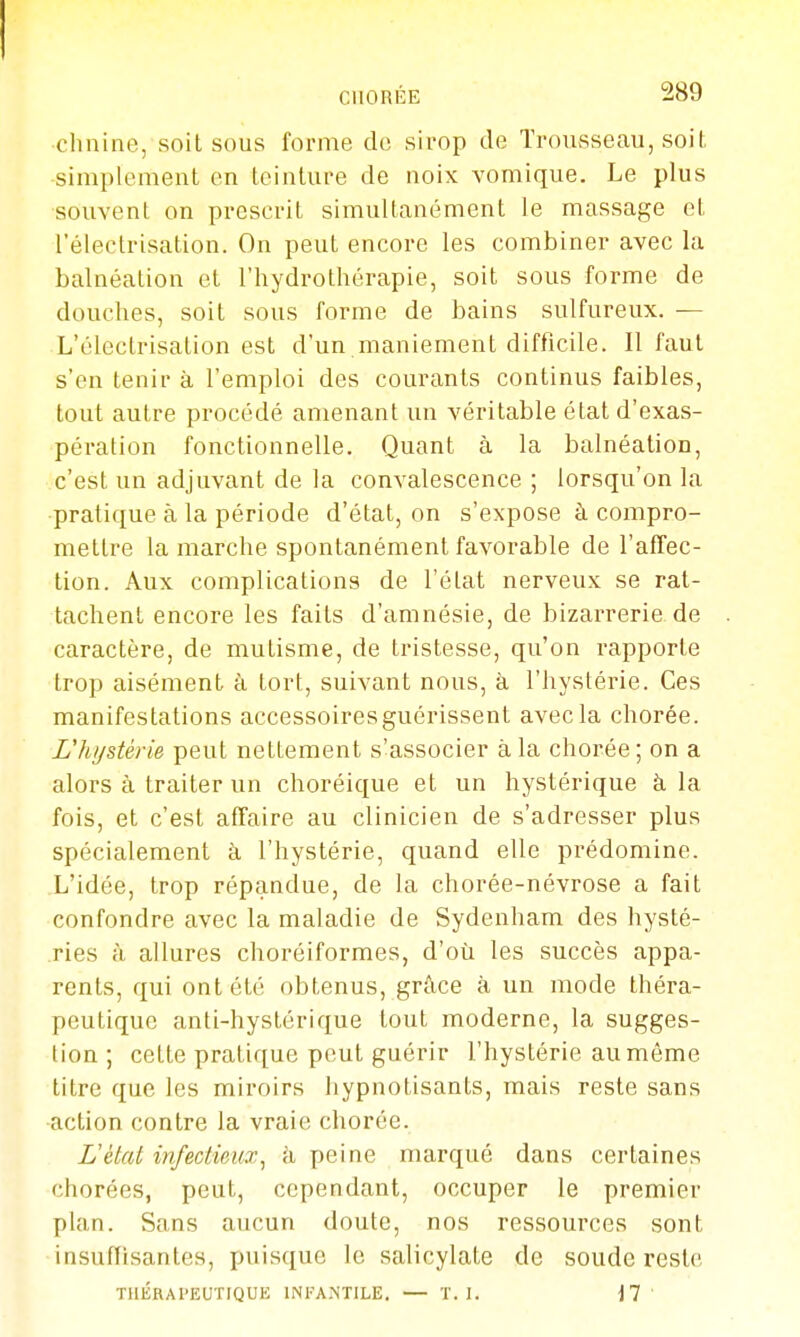 •chnine, soit sous forme de sirop de Trousseau, soit simplement on teinture de noix vomique. Le plus souvent on prescrit simultanément le massage et l'électrisation. On peut encore les combiner avec la balnéation et l'hydrothérapie, soit sous forme de douches, soit sous forme de bains sulfureux. — L'électrisation est d'un maniement difficile. Il faut s'en tenir à l'emploi des courants continus faibles, tout autre procédé amenant un véritable état d'exas- pération fonctionnelle. Quant à la balnéation, c'est un adjuvant de la convalescence ; lorsqu'on la •pratique à la période d'état, on s'expose à compro- mettre la marche spontanément favorable de l'affec- tion. Aux complications de l'état nerveux se rat- tachent encore les faits d'amnésie, de bizarrerie de caractère, de mutisme, de tristesse, qu'on rapporte trop aisément à tort, suivant nous, à l'hystérie. Ces manifestations accessoiresguérissent avec la chorée. L'hystérie peut nettement s'associer à la chorée; on a alors à traiter un choréique et un hystérique à la fois, et c'est affaire au clinicien de s'adresser plus spécialement à l'hystérie, quand elle prédomine. L'idée, trop répandue, de la chorée-névrose a fait confondre avec la maladie de Sydenham des hysté- .ries à allures choréiformes, d'où les succès appa- rents, qui ont été obtenus, grâce à un mode théra- peutique anti-hystérique tout moderne, la sugges- tion ; cette pratique peut guérir l'hystérie au môme titre que les miroirs hypnotisants, mais reste sans action contre la vraie chorée. L'état infectieux^ k peine marqué dans certaines chorées, peut, cependant, occuper le premier plan. Sans aucun doute, nos ressources sont insufïisantes, puisque le salicylate de soude reste THÉRAPEUTIQUE INFANTILE. — T. I. M