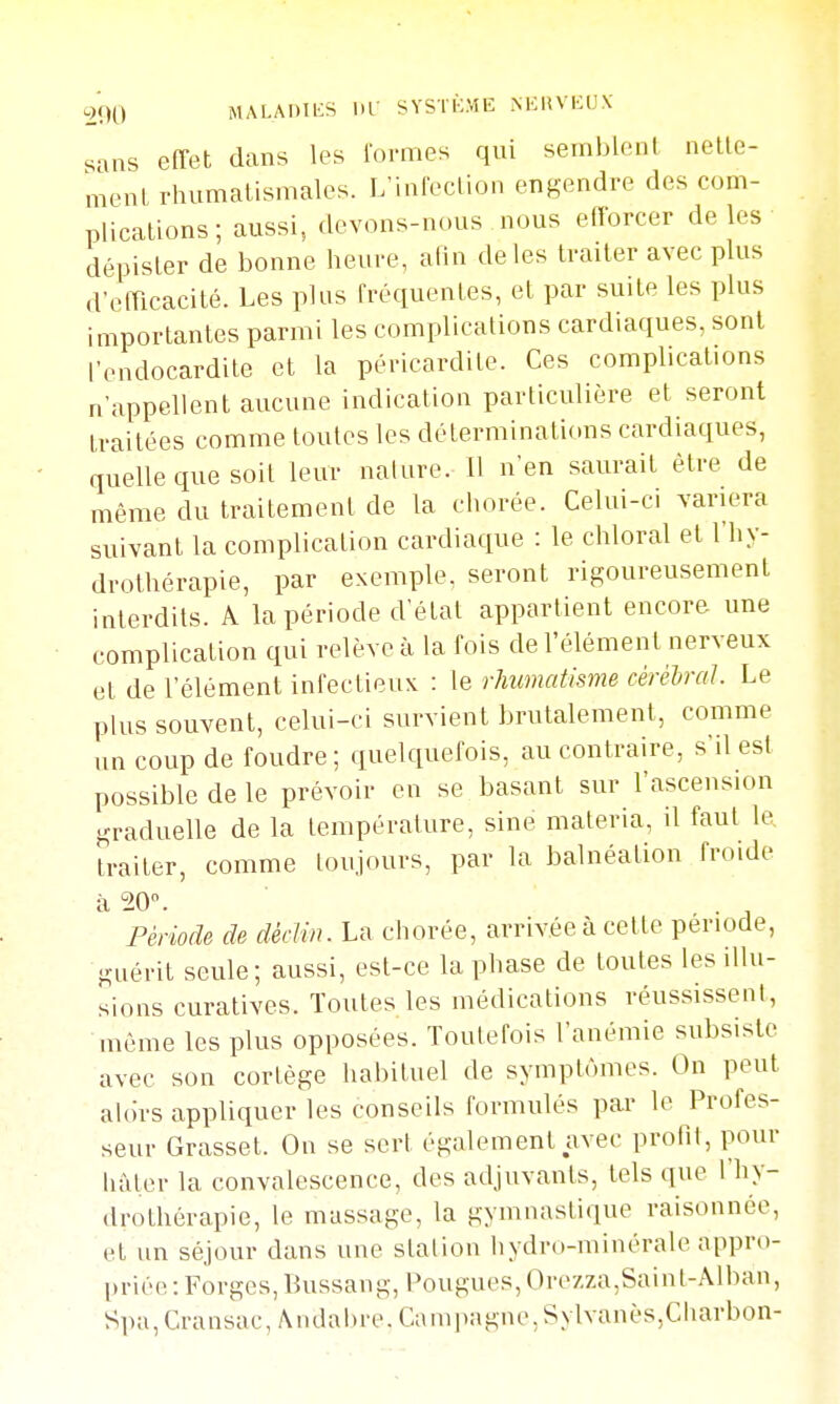 -2(H) MALAniKS iir sysïi:me nkuvkox sans effet dans les lormes qui semblent nette- menl rhumatismales. L'infection engendre des com- plications ; aussi, devons-nous nous elforcer de les dépister de bonne heure, afin de les traiter avec plus d'elTicacité. Les plus fréquentes, et par suite les plus importantes parmi les complications cardiaques, sont l'endocardite et la péricardite. Ces complications n'appellent aucune indication particulière et seront traitées comme toutes les déterminations cardiaques, quelle que soit leur nature. Il n'en saurait être de même du traitement de la chorée. Celui-ci variera suivant la complication cardiaque : le chloral et l'hy- drothérapie, par exemple, seront rigoureusement interdits. A la période d'état appartient encore une complication qui relève à la fois de l'élément nerveux et de l'élément infectieux : \q rhumatisme cérèiral. Le plus souvent, celui-ci survient brutalement, comme un coup de foudre; quelquefois, au contraire, s'il est possible de le prévoir en se basant sur l'ascension graduelle de la température, sine materia, il faut le, traiter, comme toujours, par la balnéalion froide à 20. Période de déclin. La chorée, arrivée à celte période, guérit seule; aussi, est-ce la phase de toutes les illu- sions curatives. Toutes les médications réussissent, même les plus opposées. Toutefois l'anémie subsiste avec son cortège habituel de symptômes. On peut alors appliquer les conseils formulés par le Profes- seur Grasset. On se sert également avec profit, pour hâl,er la convalescence, des adjuvants, tels que l'hy- drothérapie, le massage, la gymnastique raisonnée, et un séjour dans une station hydro-minérale appro- priée : Forges, Bussang, Pougues, Ore7,za,Saiut-Alban, Spa, Cransac, Andabre. Campagne, Sylvanès,Charbon-