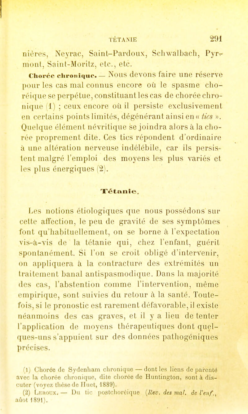 niôres, Neyrac, Sainl-Pardoux, Scliwalbach, Pyrr- niont, Saint-Morilz, etc., etc. Choréc chronique. — Nous devons faire une réserve pour les cas mal connus encore où le spasme cho- réique se perpétue, constituant les cas de chorée chro- nique (1) ; ceux encore où il persiste exclusivement en certains points limités, dégénérant ainsi en « tics ». Quelque élément névritique se joindra alors à la cho- rée proprement dite. Ces tics répondent d'ordinaire à une altération nerveuse indélébile, car ils persis- tent malgré l'emploi des moyens les plus variés et les plus énergiques (2). Tétanie. Les notions étiologiques que nous possédons sur cette affection, le peu de gravité de ses symptômes font qu'habituellement, on se borne à l'expectation vis-à-vis de la tétanie qui, chez l'enfant, guérit spontanément. Si l'on se croit obligé d'intervenir, on appliquera à la contracture des extrémités un traitement banal antispasmodique. Dans la majorité des cas, l'abstention comme l'intervention, même empirique, sont suivies du retour à la santé. Toute- fois, si le pronostic est rarement défavorable, il existe néanmoins des cas graves, et il y a lieu de tenter l'application de moyens thérapeutiques dont quel- ques-uns s'appuient sur des données pathogéniques précises. (1) Chorée de Sydenham chronique — dont les liens de parenté avec la chorée chronique, dite ciiorée de Huntington, sont à dis- cuter (voyez thèse de Iluet, 1889). (2) Linioux. — Du tic postchoréique {llev. des mal. de l'enf., aûot1891).
