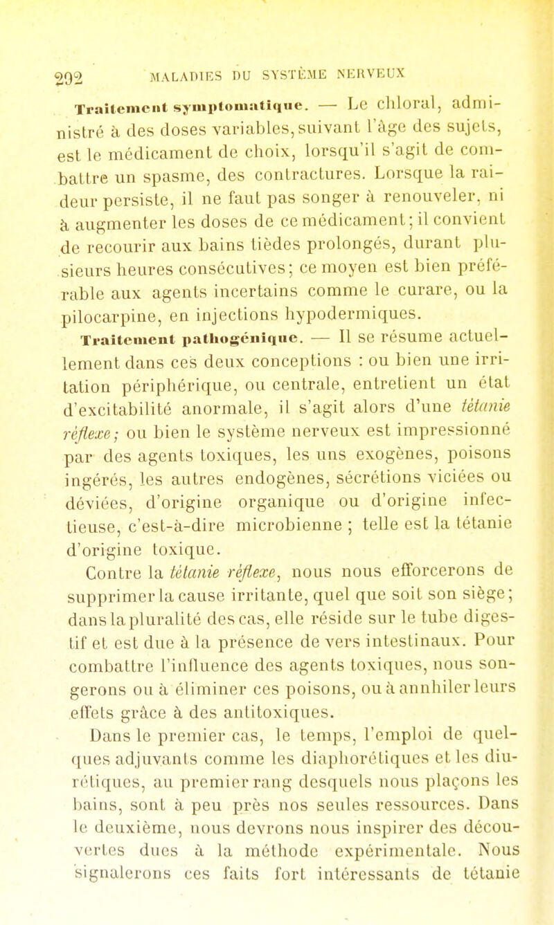 TraUemeiit sj'uiptouiutique. — Le chloral, admi- nistré à des doses variables, suivant l'âge des sujets, est le médicament de choix, lorsqu'il s'agit de com- battre un spasme, des contractures. Lorsque la rai- deur persiste, il ne faut pas songer à renouveler, ni à augmenter les doses de ce médicament ; il convient de recourir aux bains tièdes prolongés, durant plu- sieurs heures consécutives; ce moyen est bien préfé- rable aux agents incertains comme le curare, ou la pilocarpine, en injections hypodermiques. Traiteineni patliogénique. — Il se résume actuel- lement dans ces deux conceptions : ou bien une irri- tation périphérique, ou centrale, entretient un état d'excitabilité anormale, il s'agit alors d'une iètanie réflexe; ou bien le système nerveux est impressionné par des agents toxiques, les uns exogènes, poisons ingérés, les autres endogènes, sécrétions viciées ou déviées, d'origine organique ou d'origine infec- tieuse, c'est-à-dire microbienne ; telle est la tétanie d'origine toxique. Contre la tétanie réflexe^ nous nous efforcerons de supprimer la cause irritante, quel que soit son siège; dans la pluralité des cas, elle réside sur le tube diges- tif et est due à la présence de vers intestinaux. Pour combattre l'influence des agents toxiques, nous son- gerons ou à éliminer ces poisons, ouàannhilerleurs effets grâce à des antitoxiques. Dans le premier cas, le temps, l'emploi de quel- ques adjuvants comme les diaphorétiques et les diu- rétiques, au premier rang desquels nous plaçons les bains, sont à peu près nos seules ressources. Dans le deuxième, nous devrons nous inspirer des décou- vertes dues à la méthode expérimentale. Nous signalerons ces faits fort intéressants de tétanie