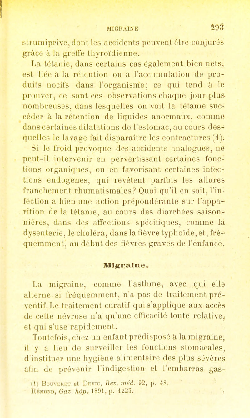 MIGRAINE 29;^^ slrumiprive, dont les accidents peuvent être conjurés grâce à la greffe thyroïdienne. La tétanie, dans certains cas également bien nets, est liée à la rétention ou à l'accumulation de pro- duits nocifs dans l'organisme; ce qui tend à le prouver, ce sont ces observations chaque jour plus nombreuses, dans lesquelles on voit la tétanie suc- céder à la rétention de liquides anormaux, comme dans certaines dilatations de l'estomac, au cours des- quelles le lavage fait disparaître les contractures (1). Si le froid provoque des accidents analogues, ne peut-il intervenir en pervertissant certaines fonc- tions organiques, ou en favorisant certaines infec- tions endogènes, qui revêtent parfois les allures franchement rhumatismales? Quoi qu'il en soit, l'in- fection a bien une action prépondérante sur l'appa- rition de la tétanie, au cours des diarrhées saison- nières, dans des affections spécifiques, comme la dysenterie, le choléra, dans la iîèvre typhoïde, et, fré-' quemment, au début des fièvres graves de l'enfance. Migraine. La migraine, comme l'asthme, avec qui elle alterne si fréquemment, n'a pas de traitement pré- ventif. Le traitement curatif qui s'applique aux accès de celte névrose n'a qu'une eflicacité toute relative^ et qui s'use rapidement. Toutefois, chez un enfant prédisposé à la migraine, il y a lieu de surveiller les fonctions stomacales, d'instituer une hygiène alimentaire des plus sévères afin de prévenir l'indigestion et l'embarras gas- (1) BouvEiiET et Devic, ftev. mcd. 92, p. 48. Rémond, Gaz. hôp. 1891, p. 1225.