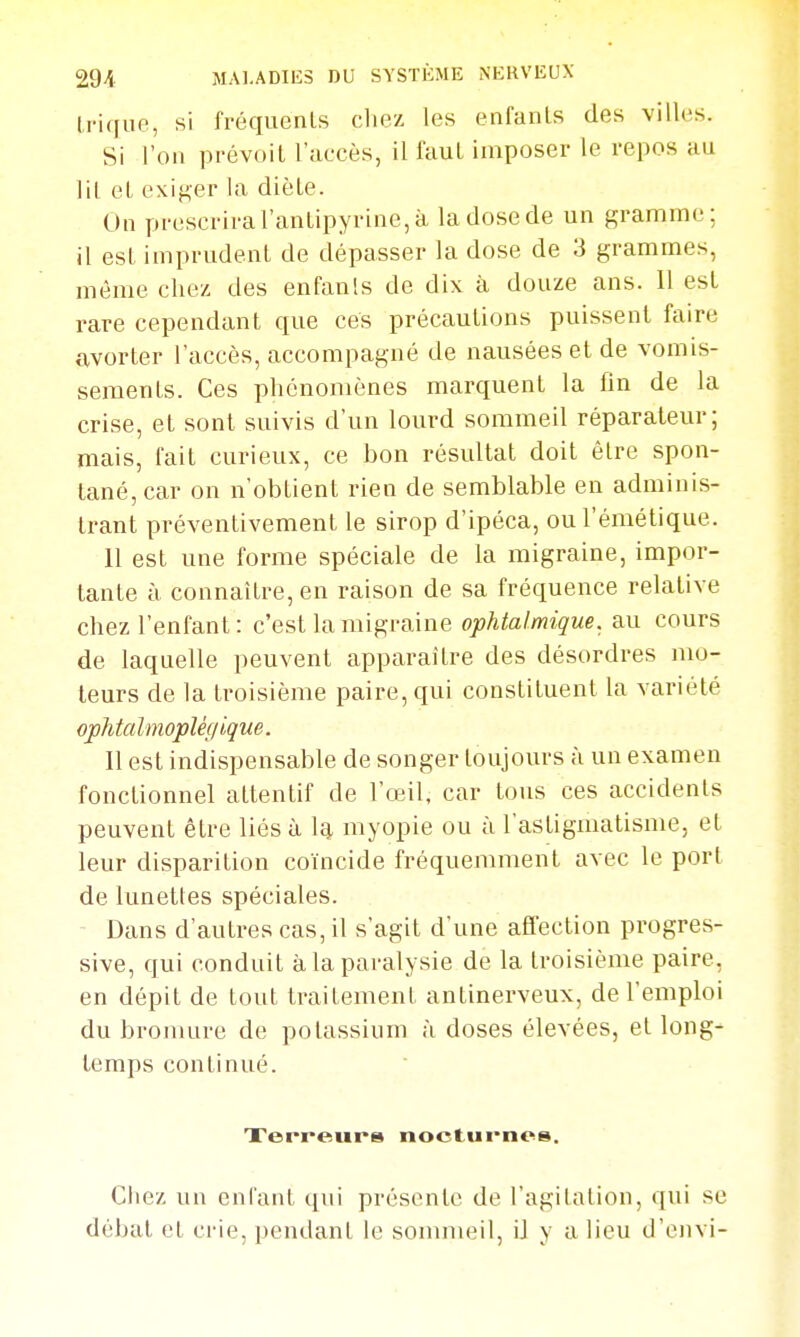 Irique, si fréquents cliez les enfants des villes. Si l'on prévoit l'accès, il faut imposer le repos au lit et exiger la diète. On prescrira l'antipyrine, à la dose de un gramme; il est inip rudent de dépasser la dose de 3 grammes, même chez des enfants de dix à douze ans. 11 est rare cependant que ces précautions puissent faire avorter l'accès, accompagné de nausées et de vomis- sements. Ces phénomènes marquent la fin de la crise, et sont suivis d'un lourd sommeil réparateur; mais, fait curieux, ce bon résultat doit être spon- tané, car on n'obtient rien de semblable en adminis- trant préventivement le sirop d'ipéca, ou l'émétique. 11 est une forme spéciale de la migraine, impor- tante à connaître, en raison de sa fréquence relative chez l'enfant: c'est la migraine ophtalmique, au cours de laquelle peuvent apparaître des désordres mo- teurs de la troisième paire, qui constituent la variété ophtalmoplégique. Il est indispensable de songer toujours à un examen fonctionnel attentif de l'œil, car tous ces accidents peuvent être liés à la myopie ou à l'astigmatisme, et leur disparition coïncide fréquemment avec le port de lunettes spéciales. Dans d'autres cas, il s'agit d'une afiection progres- sive, qui conduit à la paralysie de la troisième paire, en dépit de tout traitement antinerveux, de l'emploi du bromure de potassium à doses élevées, et long- temps continué. Terreur» nocturnes. Chez un enfant qui présente de l'agitation, qui se débat et crie, pendant le sommeil, il y a lieu d'envi-