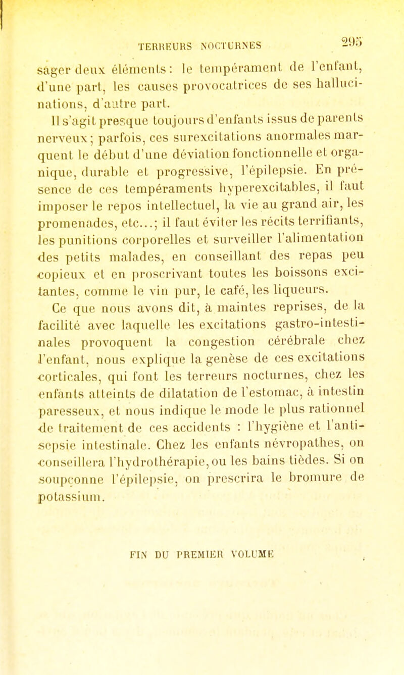 TERUEUHS NOCTURNES --''^ sagerdeux élémenls: le tenipérameiiL de l'enlanl, d'une part, les causes provocalrices de ses halluci- nations, d'autre part. 11 s'agit presque toujours d'enfants issus de parents nerveux; parfois, ces surexcitations anormales mar- quent le début d'une déviation fonctionnelle et orga- nique, durable et progressive, l'épilepsie. En pré- sence de ces tempéraments hyperexcitables, il faut imposer le repos intellectuel, la vie au grand air, les promenades, etc.; il faut éviter les récits terrifiants, les punitions corporelles et surveiller l'alimentation des petits malades, en conseillant des repas peu copieux et en proscrivant toutes les boissons exci- tantes, comme le vin pur, le café, les liqueurs. Ce que nous avons dit, à maintes reprises, de la facilité avec laquelle les excitations gastro-intesti- nales provoquent la congestion cérébrale chez l'enfant, nous explique la genèse de ces excitations corticales, qui font les terreurs nocturnes, chez les enfants atteints de dilatation de l'estomac, à intestin paresseux, et nous indique le mode le plus rationnel <le traitement de ces accidents : l'hygiène et l'anti- sepsie intestinale. Chez les enfants névropathes, on conseillera l'hydrothérapie, ou les bains tièdes. Si on soupçonne l'épilepsie, on prescrira le bromure de potassium. FIN DU PREMIER VOLUME