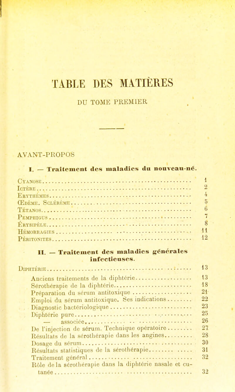 TABLE DES MATIÈRES DU TOME PREMIER AVANT-PROPOS I. — Traitement des maladies da nonvean-né. Cyanose 1 Ictère 2 Ehythémes 4 Œdème. Sclérùme S Tétanos 6 Pemphigus Érysipèle • 8 HÉMORRAGIES ^ l Péritonites 12 H. — Traitement des maladies générales infectieuses. Diphtérie 13 Anciens traitements de la diphtérie t3 Sérothérapie de la diphtérie 18 Préparation du sérum antitoxique 21- Emploi du sérum antitoxique. Ses indications 22 Diagnostic bactériologique 23 Diphtérie pure , • • • 25 — associée 26 De l'injection de sérum. Technique opératoire 27 Résultats de la sérothérapie dans les angines 28 Dosage du sérum 30 Résultats statistiques de la sérothérapie 31 Traitement général 32 Rôle do la sérothérapie dans la diphtérie nasale et cu- tanée 32