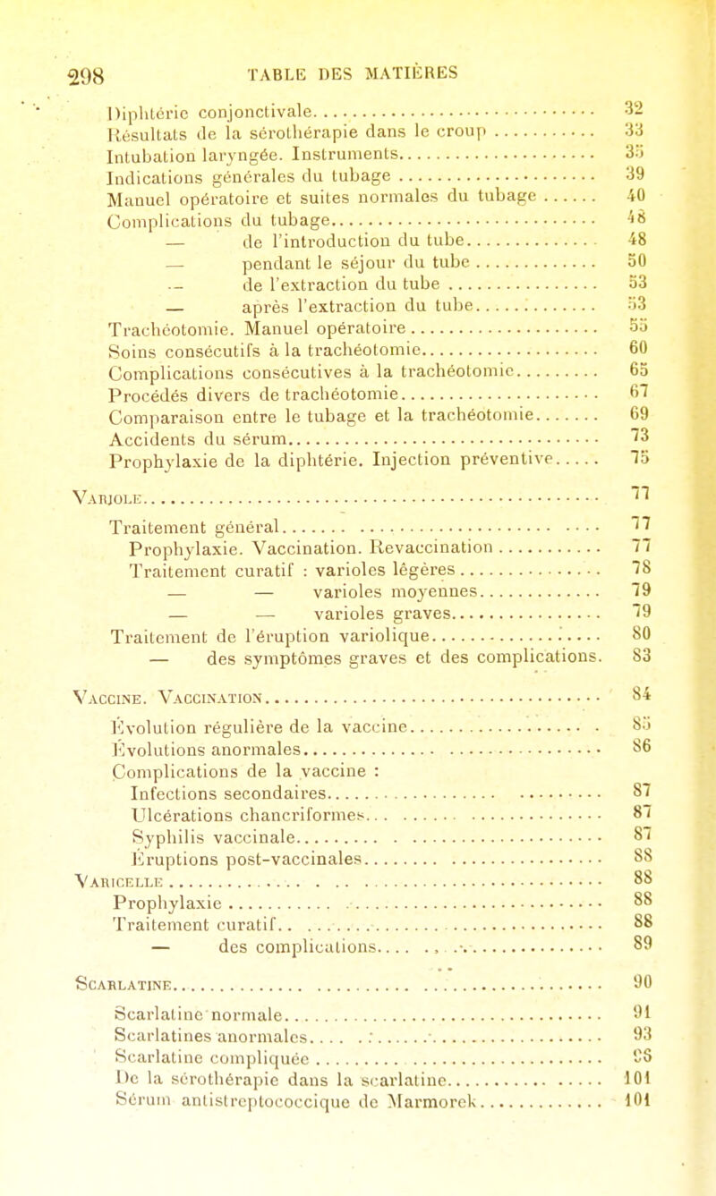 Diphtérie conjonctivale 32 Résultats de ia sérothérapie dans le croup 33 Intubation laryngée. Instruments 3.') Indications générales du tubage 39 Manuel opératoire et suites normales du tubage 40 Complications du tubage ^« — de l'introduction du tube 48 — pendant le séjour du tube 50 de l'extraction du tube 53 — après l'extraction du tube 33 Trachéotomie. Manuel opératoire 5a Soins consécutifs à la trachéotomie 60 Complications consécutives à la trachéotomie 65 Procédés divers de trachéotomie 67 Comparaison entre le tubage et la trachéotomie 69 Accidents du sérum 73 Prophylaxie de la diphtérie. Injection préventive 15 Vaiuole Traitement général ''^ Prophylaxie. Vaccination. Revaccination 77 Traitement curatif : varioles légères 78 — — varioles moyennes 79 — — varioles graves 79 Traitement de l'éruption variolique '. 80 — des symptômes graves et des complications. 83 Vaccine. Vaccination 84 l'ivolution régulière de la vaccine S.i J'ivolutions anormales 86 Complications de la vaccine : Infections secondaires 87 Ulcérations chancriformesi 87 Syphilis vaccinale 87 irruptions post-vaccinales 88 Varicelle 88 Prophylaxie 88 Traitement curatif 88 — des complications , .• 89 Scarlatine 90 Scarlatine normale 'Jl Scarlatines anormales : ■ 93 Scarlatine compliquée «S De la sérothérapie dans la S(;arlatine lOt Sérum antistrcptoooccique de Marmorck 101