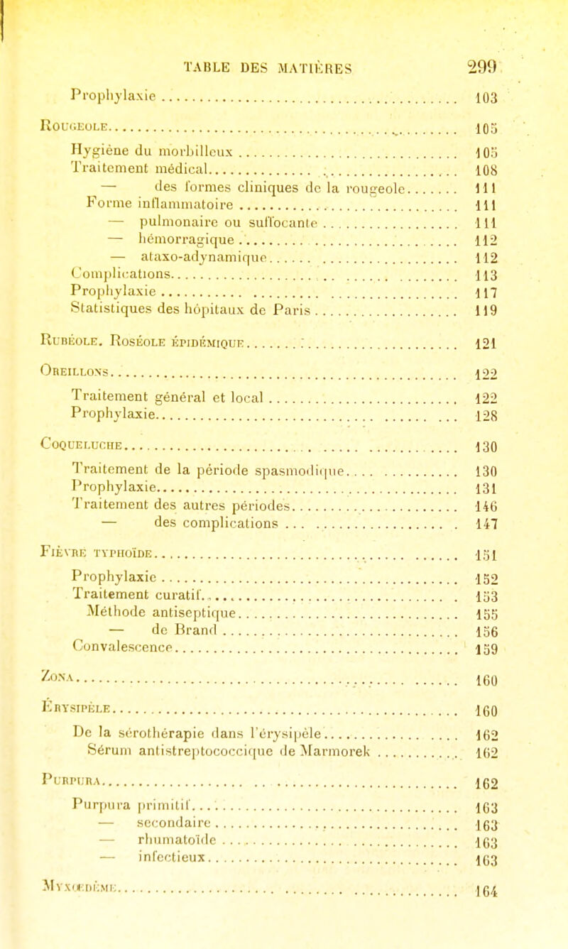 Prophylaxie 103 RouuiioLE ^ 103 Hygiène du morbillcux lOo Traitement médical 108 — des l'ormes cliniques de la i-ougeole Ml Forme inflammatoire 111 — pulmonaire ou sufl'ocanle 111 — hémorragique .... 112 — ataxo-adynamiquo 112 Com])lications 113 Prophylaxie 117 Statistiques des hôpitaux de Paris 119 Rubéole. Roséole épidémique : 121 Oreillons 122 Traitement général et local 122 Prophylaxie 128 Coqueluche 130 Traitement de la période spasniodiinie 130 Prophylaxie 131 Traitement des autres périodes 146 — des complications 147 Fièvre typhoïde 1.îj1 Prophylaxie 152 Traitement curatil'. lo3 Méthode antiseptique 155 — de Brand 156 Convalescence ' igg '^^•^ 160 Ebysipèle IgO De la sérothérapie dans l'érysipéle 162 Sérum antistreptococcique de Marmorek 162 PunruRA 152 Purpura |>rimitir. 163 — secondaire 163 — rhumatoïde 163 — infectieux 163 MvxijciiKMi; 164