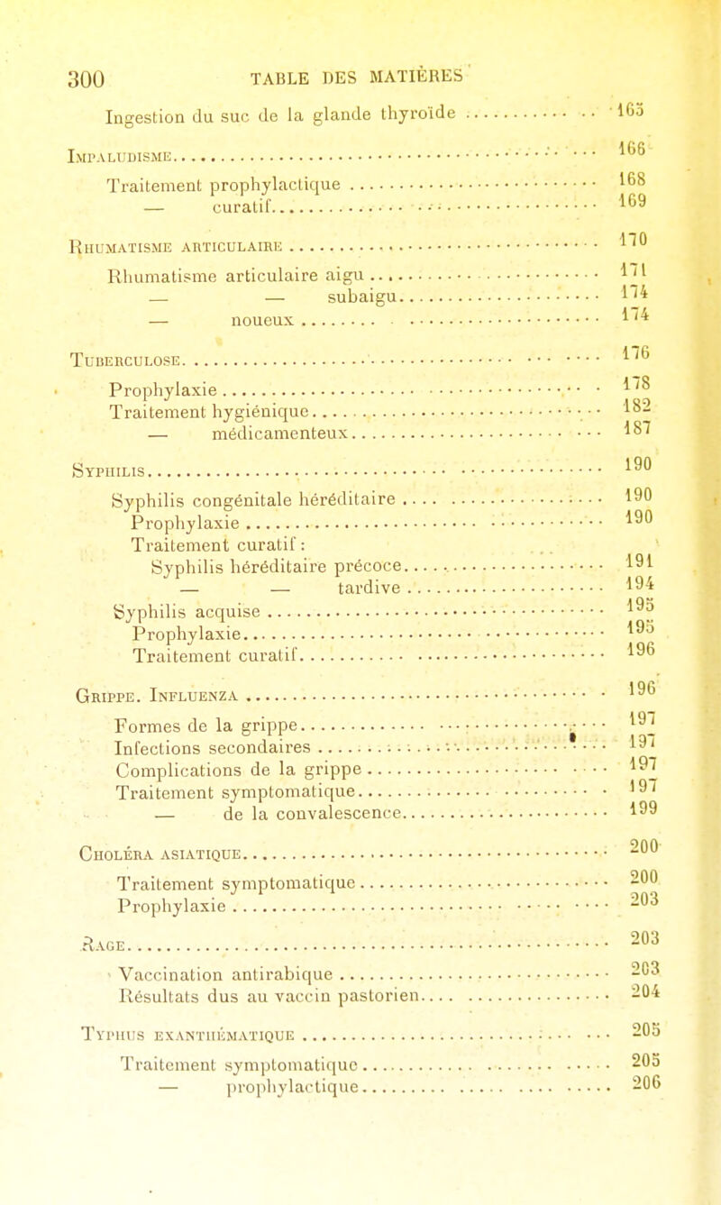 Ingestion du suc de la glande thyroïde • 163 I.MPALUDISMIi •■• ••• Traitement prophylactique 168 — curatif 169 Rhumatisme AnTicuLAiRE l* Rhumatisme articulaire aigu .— — subaigu — noueux TUDEnCULOSE l''6 Prophylaxie ^''^ Traitement hygiénique • ■ • 1^- — médicamenteux Sypuilis •• Syphilis congénitale héréditaire ■ ■ ■ 190 Prophylaxie ■ 190 Traitement curatif : Syphilis héréditaire précoce... . • • ■ 191 — — tardive .-: 194 Syphilis acquise 193 Prophylaxie 1^^ Traitement curatif Grippe. Influenza 196 Formes de la grippe : j- • • • 19T T ,. • 1 ■ I »^ 3.1-'il-• • iqi Inlections secondaires -i; Complications de la grippe • 19^ Traitement symptomatique '9/ — de la convalescence 199 Choléra asiatique ^60 Traitement symptomatique 200 Prophylaxie -63 Rage 203 • Vaccination antirabique 203 Résultats dus au vaccin paslorien 204 TvinUIS EXANTUKMAT1QUE ■ 205 Traitement symptomatique 203 — l)rophylaclique 206