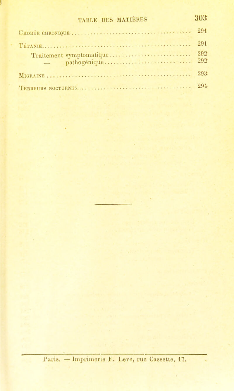 I TABLE DES MATIÈRES 303 CuORl'iE CHRONIQUE TÉTANIE 291 Traitement symptomatique 292 — pathogénique 292 Migraine 295 Terreurs nocturnes 29i Palis. — liiq)vimei'ie F. Levé, rue Gasselle, 11.