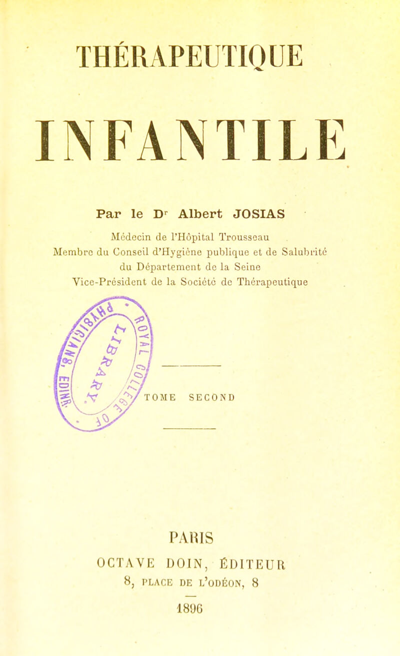 INFANTILE Par le D-^ Albert JOSIAS Médecin de l'Hôpital Trousseau Membre du Conseil d'Hygiène publique et de Salubrité du Département de la Seine Vice-Président de la Société de Thérapeutique PAUIS OCTAVE DOIN, ÉDITEUR 8, PLACE DE l'oDÉON, 8 1896