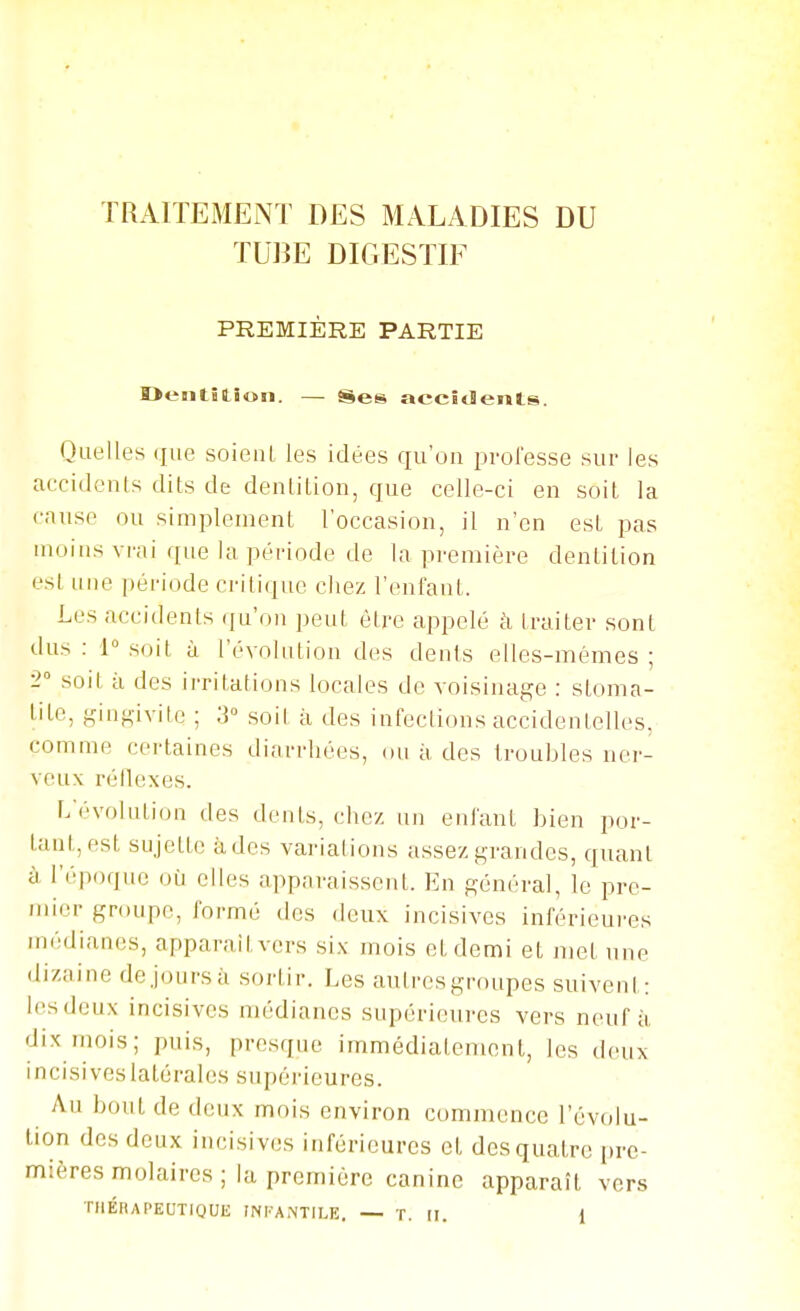 TRAITEMENT DES MALADIES DU TUBE DIGESTIF PREMIÈRE PARTIE Deatîtîon. — Ses accidents. Quelles que soienl les idées qu'on prolesse sur les aecidonls dits de denlition, que celle-ci eu soit la cause ou simplement l'occasion, il n'en est pas moins vi'ai que la période de la première dentition est une période critique chez l'enfant. Les accidents ijii'on peut être appelé à traiter sont dus : i soit à l'évolution des dents elles-mêmes ; 2° soit à des irritations locales de voisinage : stoma- tite, gingivite ; 3« soil à des infections accidentelles, comme certaines diarrhées, ou à des troubles ner- veux réflexes. r/évolution des dents, chez un enfant bien por- tant, est sujette à des variations assez grandes, quant à l'époque où elles apparaissent. En général, le pre- mier groupe, formé des deux incisives inférieures médianes, apparaît vers six mois et demi et met une dizaine de Jours à sortir. Les autres groupes suivent: les deux incisives médianes supérieures vers neuf à dix inois; puis, presque immédiatement, les deux incisives latérales supérieures. Au bout de deux mois environ commence l'évolu- tion des deux incisives inférieures et des quatre i»rc- mières molaires; la première canine apparaît vers