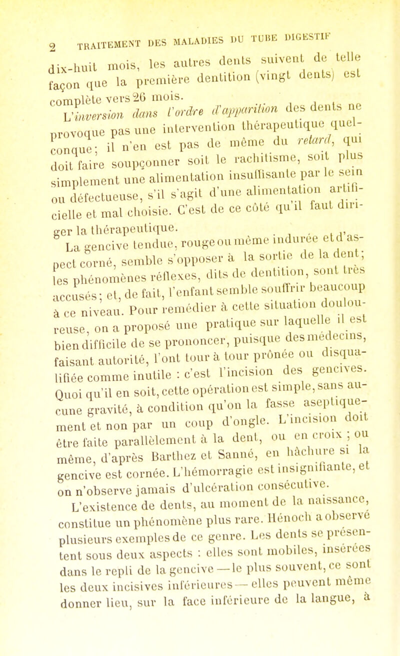 dix-huil mois, les autres deuLs suivenl de telle façon que la première dentition tv.ngt dents) est r.r>mnlètevers26 mois. ' ^sion clans tordre .^apparUion des dents ne provoque pas une intervention thérapeutique quel- conque- iï nen est pas de même du retarçU qu. doit fai^-e soupçonner soit le rachitisme, soit plus simplement une alimentation insutTisante par le sein ou âéfectueuse, s'il s'agit d'une alimentation artifl- cielle et mal choisie. C'est de ce côte qu il faut dm- Ser la thérapeutique. La gencive tendue, rougeoumeme indurée etd as- pect corné, semble s'opposer à la sortie de la den ; fes phénomènes réllexes, dits de dentition, sont très accusés ; et, de fait, l'enfant semble souffrir beaucoup à ce niveau. Pour remédier à cette situation dou ou reuse, on a proposé une pratique sur laquelle d e.t bien difficile de se prononcer, puisque des médecins, faisant autorité, l'ont tour à tour prônée ou disqua- lifiée comme inutile : c'est l'incision des gencives. Quoi qu'il en soit, cette opération est simple, sans au- cune gravité, à condition qu'on la fasse aseptique- ment et non par un coup d'ongle. L'incis.on doit être faite parallèlement à la dent, ou en croix ; ou même, d'après Barthez et Sauné, en hachure si la gencive est cornée. L'hémorragie est insigndiante, et on n'observe jamais d'ulcération consécutive. L'existence de dents, au moment de la naissance, constitue un phénomène plus rare. Hénoch a observe plusieurs exemples de ce genre. Les dents se présen- tent sous deux aspects : elles sont mobiles, mserees dans le repli de la gencive — le plus souvent, ce sont les deux incisives inférieures — elles peuvent même donner lieu, sur la face inférieure de la langue, à