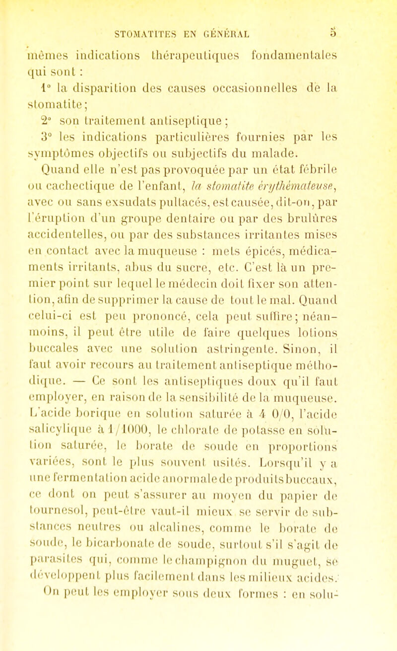 mêmes indications tliérapeuliques fondamentales qui sont : 1° la disparition des causes occasionnelles dé la stomatite ; 2° son traitement antiseptique ; 3° les indications particulières fournies par les symptômes objectifs ou subjectifs du malade. Quand elle n'est pas provoquée par un état fébrile ou cachectique de l'enfant, la stomatite én/tliémaiei/sp, avec ou sans exsudats pultacés, est causée, dit-on, par l'éruption d'un groupe dentaire ou par des brûlures accidentelles, ou par des substances irritantes mises en contact avec la muqueuse : mets épicés, médica- ments irritants, abus du sucre, etc. C'est là un pre- mier point sur lequel le médecin doit fixer son atten- tion, afin de supprimer la cause de tout le mal. Quand celui-ci est peu prononcé, cela peut suffire ; néan- moins, il peut être utile de faire quelques lotions buccales avec une solulion astringente. Sinon, il faut avoir recours au traitement antiseptique métho- dique. — Ce sont les antiseptiques doux qu'il faut employer, en raison de la sensibilité de la muqueuse. L'acide borique en solution saturée à 4 0/0, l'acide salicylique à 1/1000, le chlorate de potasse eu sohi- tion saturée, le borate de soude en proportions variées, sont le plus souvent usités. Lorsqu'il y a une fermentation acide aiiormalede produitsbuccaux, ce dont on peut s'assurer au moyen du papier de tournesol, peut-être vaut-il mieux se servir de sub- stances neutres ou alcalines, comme le borate de soude, le bicarbonate de soude, surtout s'il s'agit de parasites qui, comme le champignon du muguet, se développent plus facilement dans les milieux acides.' On peut les employer sous deux formes : en sohi-
