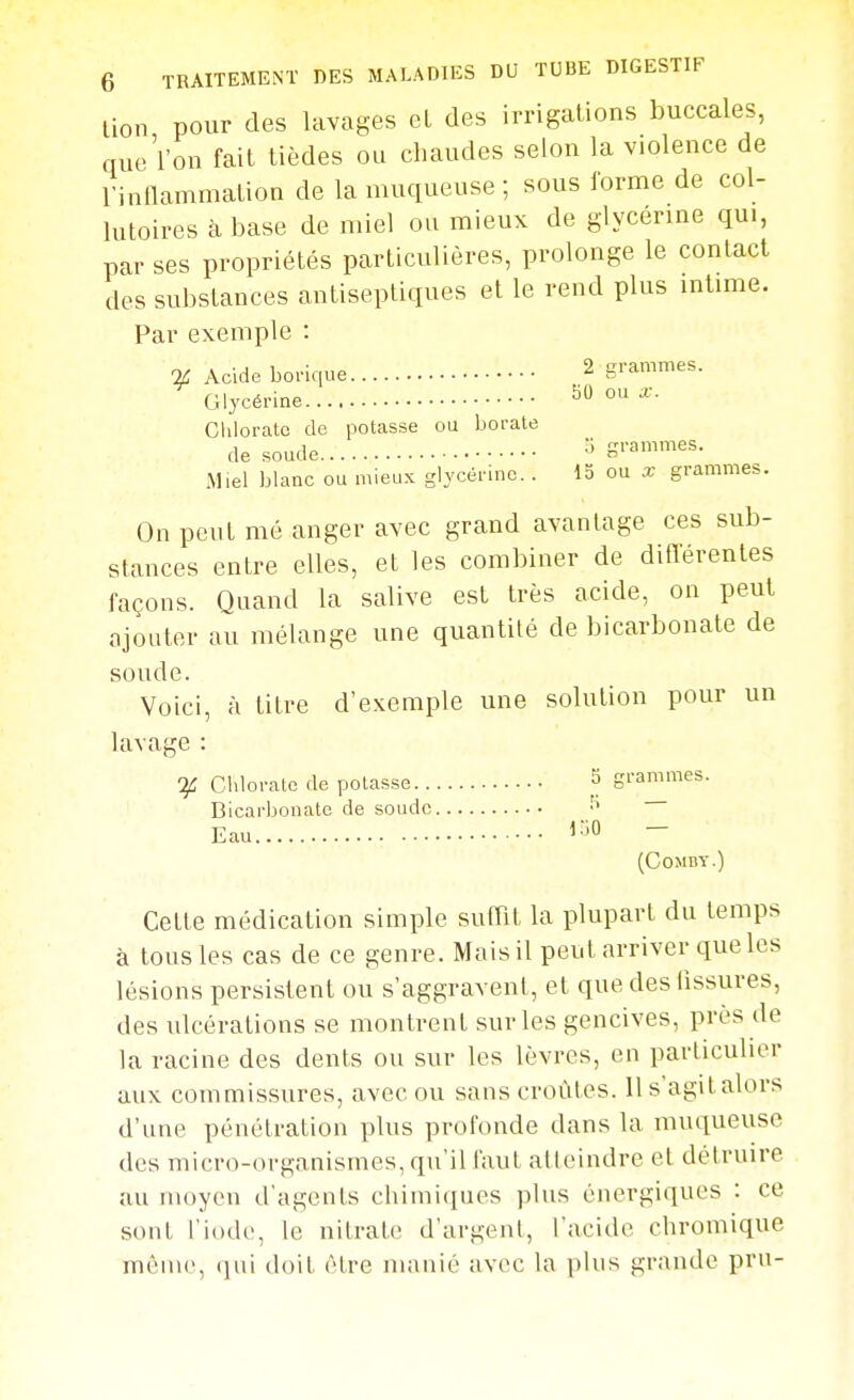 lion pour des lavages et des irrigations buccales, que'l'on fait tièdes ou chaudes selon la violence de l'inllammation de la muqueuse ; sous forme de col- lutoires à base de miel ou mieux de glycérine qui, par ses propriétés particulières, prolonge le contact des substances antiseptiques et le rend plus intime. Par exemple : % Acide borique 2 grammes. Glycérine 50 ou x. Cliloratc de potasse ou borate de soude grammes. Miel blanc ou mieux glycérine. . 15 ou x grammes. On peut mé anger avec grand avantage ces sub- stances entre elles, et les combiner de difierentes façons. Quand la salive est très acide, on peut ajouter au mélange une quantité de bicarbonate de soude. Voici, à titre d'exemple une solution pour un lavage : Chlorate de potasse S grammes. Bicarbonate de soude Eau l-'O — (COMBY.) Celte médication simple suffit la plupart du temps à tous les cas de ce genre. Mais il peut arriver que les lésions persistent ou s'aggravent, et que des fissures, des ulcérations se montrent sur les gencives, près de la racine des dents ou sur les lèvres, en particulier aux commissures, avec ou sans croûtes. 11 s agit alors d'une pénélration plus profonde dans la muqueuse des micro-organismes, qu'il faut atteindre et détruire au moyeu d'agents chimiques plus énergiques : ce sont l'iode, le nitrate d'argent, l'acide chromique même, (jui doit être manié avec la plus grande pru-