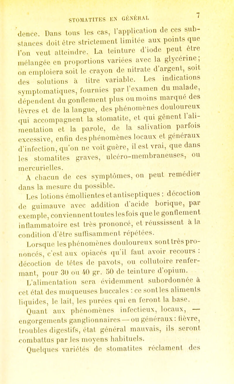 'ilence. Dans tous les cas, l'appUcalion de ces sub- slances doit èti-e strictement limitée aux pomts que l'on veut atteindre. La teinture d'iode peut être mélangée en pi-oportions variées avec la glycerme; on emploiera soit le crayon de nitrate d'argent, soit des solutions à titre variable. Les indications symptomatiques, fournies par l'examen du malade, dépendent dugonnement plus oumoins marque des lèvres et de la langue, des phénomènes douloureux qui accompagnent la stomatite, et qui gênent l'ali- mentation et la parole, de la salivation parfois excessive, enfin des phénomènes locaux et généraux d'infection, qu'on ne voit guère, il est vrai, que dans les stomatites graves, ulcéro-membraneuses, ou mercurielles. A chacun de ces symptômes, on peut remédier dans la mesure du possible. Les lotions émoUientes et antiseptiques: décoction de guimauve avec addition d'acide borique, par exemple, conviennenttouteslesfois quele gonflement intlammatoire est très prononcé, et réussissent à la condition d'être sulTisamment répétées. Lorsque lesphénomènes douloureux sonttrèspro- noncés, c'est aux opiacés qu'il faut avoir recours : décoction de têtes de pavots, ou collutoire renfer- mant, pour 3U 011 iO gr. 50 de teinture d'opium. L'alimentation sera évidemment subordonnée à cet état des muqueuses buccales : ce sont les aliments liquides, le lait, les purées (lui en feront la base. Quant aux phénomènes infectieux, locaux, — engorgements ganglionnaires —ou généraux: fièvre, troubles digestifs, état général mauvais, ils seront ^■ombattus par les moyens habituels. Quelques variétés de stomatites réclament des